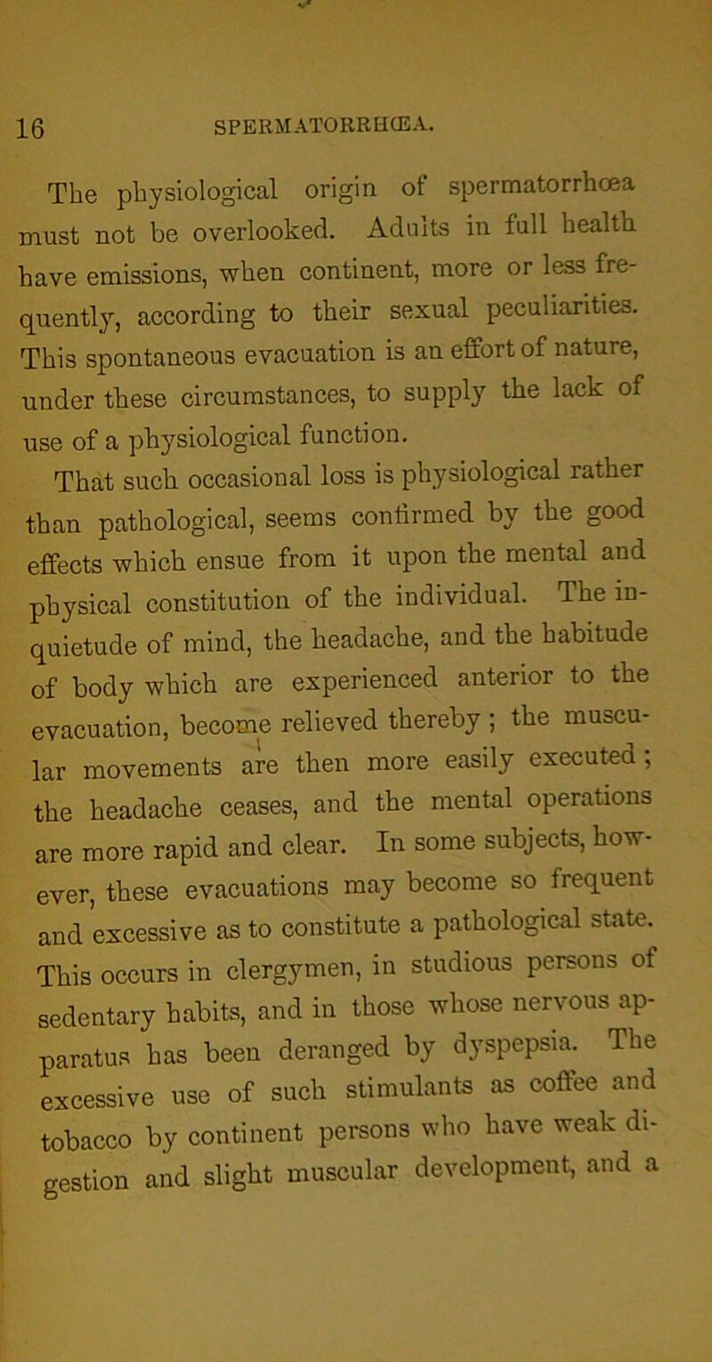 The physiological origin ot spermatorrhoea must not be overlooked. Admts in full health have emissions, when continent, more or less fre- quently, according to their sexual peculiarities. This spontaneous evacuation is an effort of nature, under these circumstances, to supply the lack of use of a physiological function. That such occasional loss is physiological rather than pathological, seems confirmed by the good effects which ensue from it upon the mental and physical constitution of the individual. The in- quietude of mind, the headache, and the habitude of body which are experienced anterior to the evacuation, become relieved thereby ; the muscu- lar movements are then more easily executed; the headache ceases, and the mental operations are more rapid and clear. In some subjects, how- ever, these evacuations may become so frequent and excessive as to constitute a pathological state. This occurs in clergymen, in studious persons ot sedentary habits, and in those whose nervous ap- paratus has been deranged by dyspepsia. The excessive use of such stimulants as coffee and tobacco by continent persons who have weak di- gestion and slight muscular development, and a