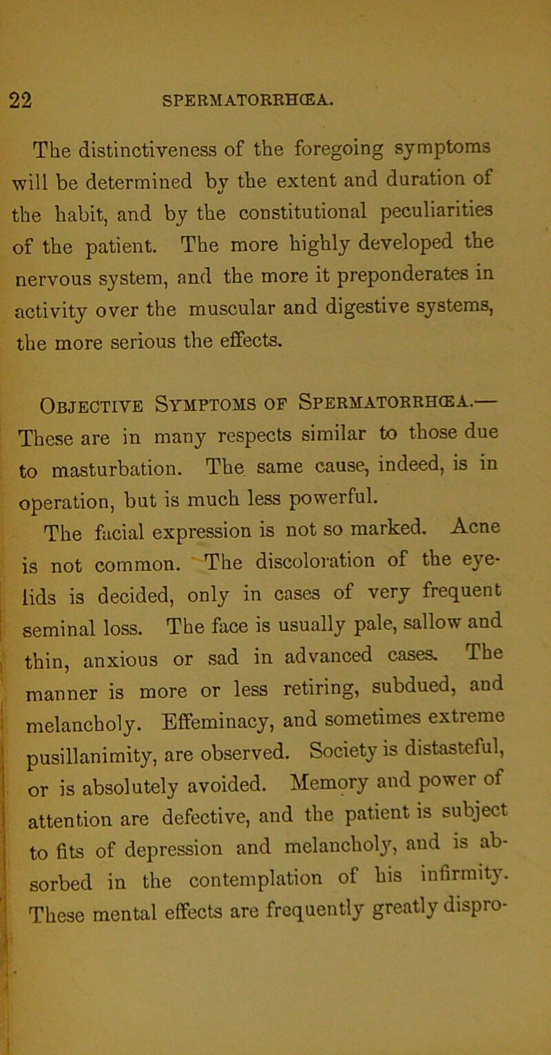 The distinctiveness of the foregoing symptoms will be determined by the extent and duration of the habit, and by the constitutional peculiarities of the patient. The more highly developed the nervous system, and the more it preponderates in activity over the muscular and digestive systems, the more serious the effects. Objective Symptoms of Spermatorrhoea.— These are in many respects similar to those due to masturbation. The same cause, indeed, is in operation, but is much less powerful. The facial expression is not so marked. Acne is not common. The discoloration of the eye- lids is decided, only in cases of very frequent seminal loss. The face is usually pale, sallow and thin, anxious or sad in advanced cases. The manner is more or less retiring, subdued, and melancholy. Effeminacy, and sometimes extreme pusillanimity, are observed. Society is distasteful, or is absolutely avoided. Memory and power of attention are defective, and the patient is subject to fits of depression and melanchoty, and is ab- sorbed in the contemplation of his infirmity. These mental effects are frequently greatly dispro-