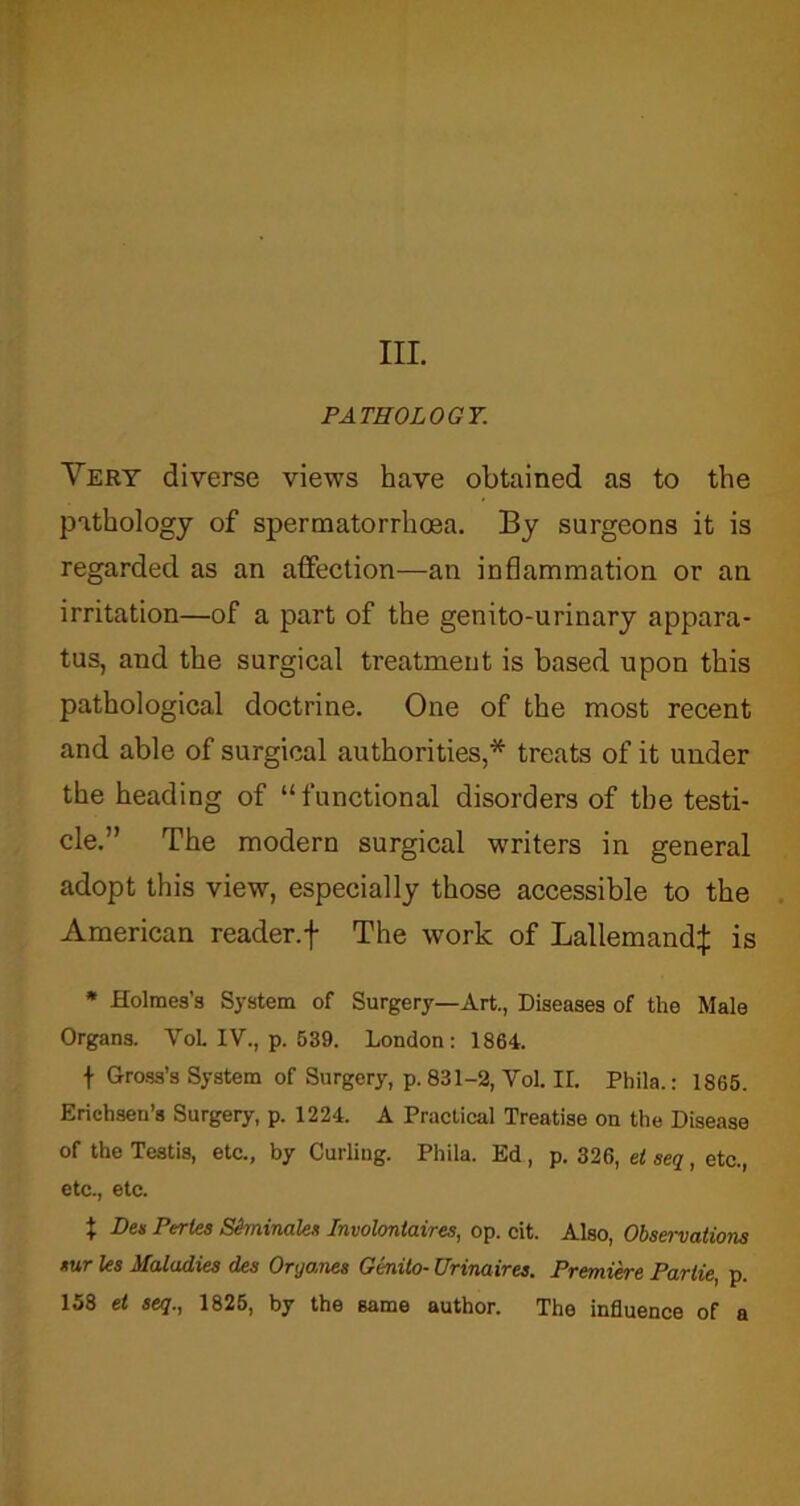 PATHOLOGY. Very diverse views have obtained as to the pathology of spermatorrhoea. By surgeons it is regarded as an affection—an inflammation or an irritation—of a part of the genito-urinary appara- tus, and the surgical treatment is based upon this pathological doctrine. One of the most recent and able of surgical authorities,* treats of it under the heading of “functional disorders of the testi- cle.” The modern surgical writers in general adopt this view, especially those accessible to the American reader, f The work of Lallemand:}: is * Holmes’s System of Surgery—Art., Diseases of the Male Organs. VoL IV., p. 539. London: 1864. t Gross’s System of Surgery, p.831-2, Vol. II. Phila.: 1865. Erichsen’s Surgery, p. 1224. A Practical Treatise on the Disease of the Testis, etc., by Curling. Phila. Ed, p. 326, et seq, etc., etc., etc. + Lies Perles Sfoninalex Involontaires, op. cit. Also, Observations *ur les Maladies des Oryanes GC-nito- Urinaires. Premiere Parlie, p. 158 el seq., 1825, by the same author. The influence of a