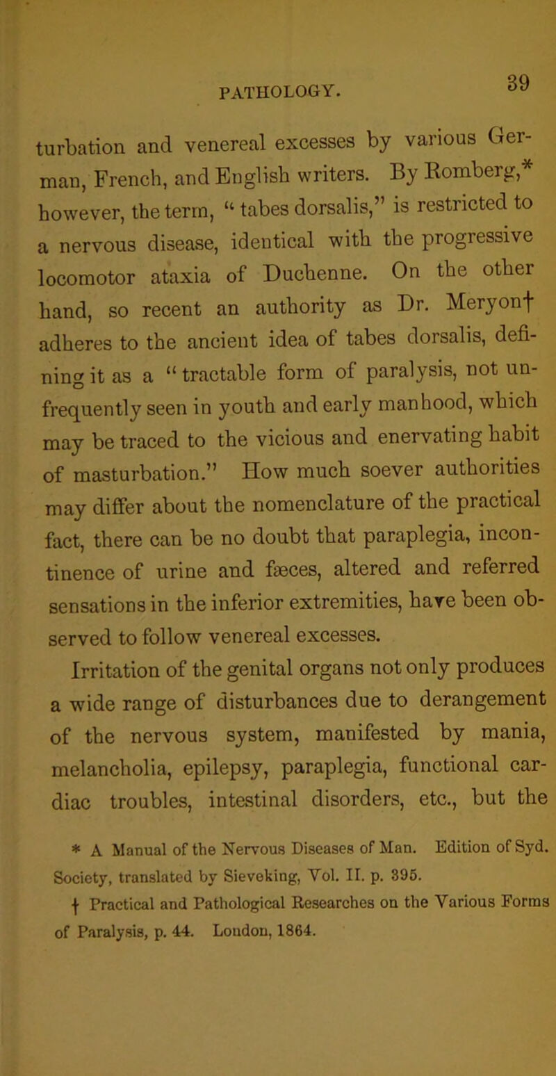 turbation and venereal excesses by various bar- man, French, and English writers. By Romberg,* however, the term, “ tabes dorsalis,” is restricted to a nervous disease, identical witli the progiessive locomotor ataxia of Duchenne. On the other hand, so recent an authority as Dr. Meryonf adheres to the ancient idea of tabes dorsalis, defi- ning it as a “ tractable form of paralysis, not un- frequently seen in youth and early manhood, which may be traced to the vicious and enervating habit of masturbation.” How much soever authorities may differ about the nomenclature of the practical fact, there can be no doubt that paraplegia, incon- tinence of urine and faeces, altered and referred sensations in the inferior extremities, hare been ob- served to follow venereal excesses. Irritation of the genital organs not only produces a wide range of disturbances due to derangement of the nervous system, manifested by mania, melancholia, epilepsy, paraplegia, functional car- diac troubles, intestinal disorders, etc., but the * A Manual of the Nervous Diseases of Man. Edition of Syd. Society, translated by Sieveking, Yol. II. p. 395. \ Practical and Pathological Researches on the Various Forms of Paralysis, p. 44. Loudon, 1864.