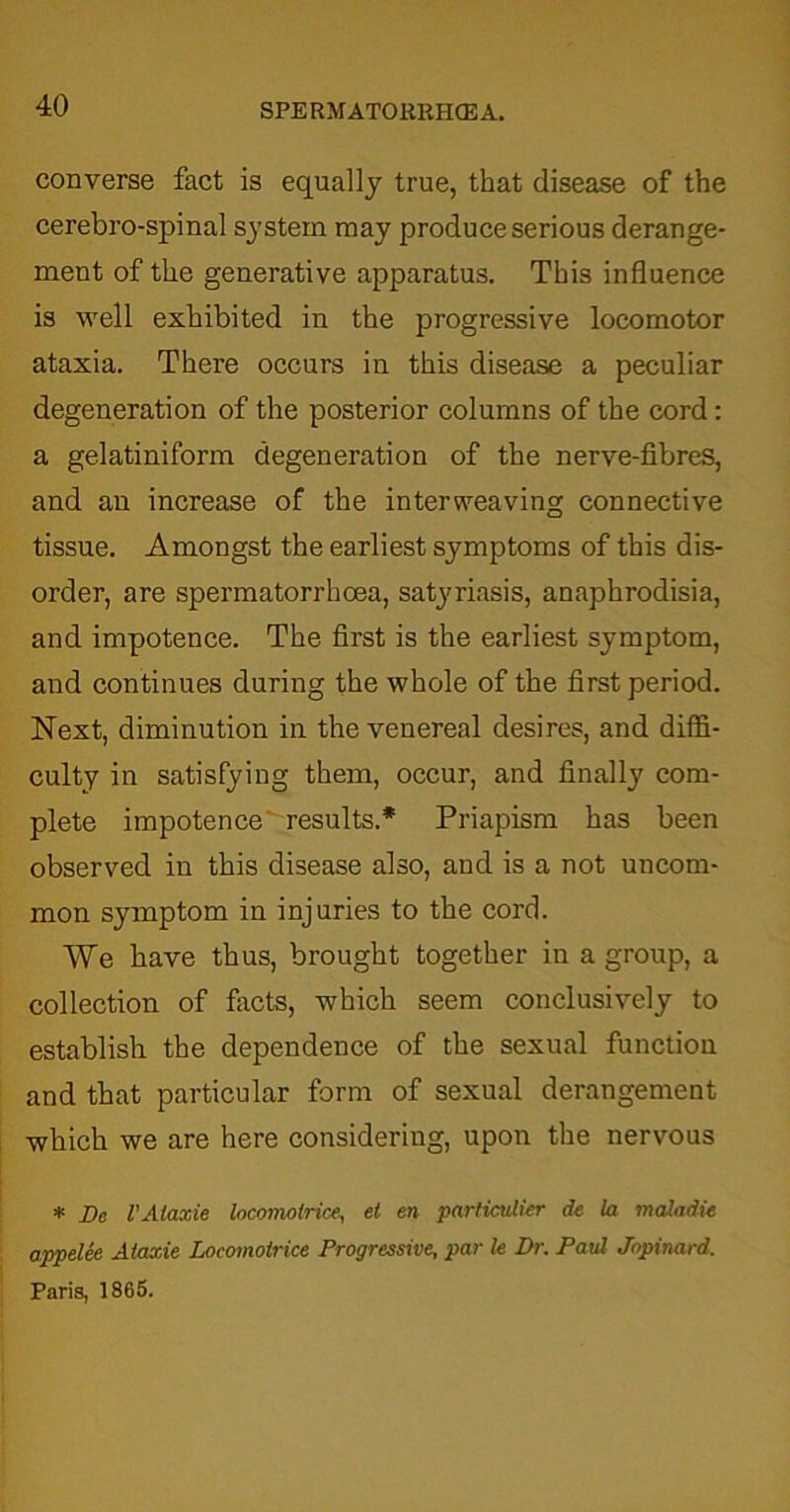 converse fact is equally true, that disease of the cerebro-spinal system may produce serious derange- ment of the generative apparatus. This influence is well exhibited in the progressive locomotor ataxia. There occurs in this disease a peculiar degeneration of the posterior columns of the cord: a gelatiniform degeneration of the nerve-fibres, and an increase of the interweaving connective tissue. Amongst the earliest symptoms of this dis- order, are spermatorrhoea, satyriasis, anaphrodisia, and impotence. The first is the earliest symptom, and continues during the whole of the first period. Next, diminution in the venereal desires, and diffi- culty in satisfying them, occur, and finally com- plete impotence results.* Priapism has been observed in this disease also, and is a not uncom- mon symptom in injuries to the cord. We have thus, brought together in a group, a collection of facts, which seem conclusively to establish the dependence of the sexual function and that particular form of sexual derangement which we are here considering, upon the nervous * Dc VAtaxie locomolrice, et en particvlier de la maladie appelee Ataxie Loeomoirice Progressive, par le Dr. Paul Jopinard. Paris, 1865.