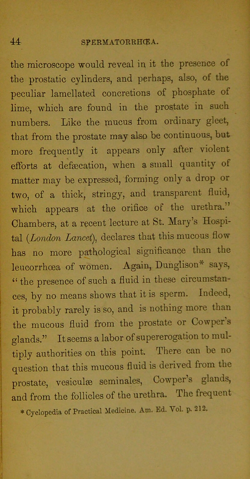 the microscope would reveal in it the presence of the prostatic cylinders, and perhaps, also, of the peculiar lamellated concretions of phosphate of lime, which are found in the prostate in such numbers. Like the mucus from ordinary gleet, that from the prostate may also be continuous, but more frequently it appears only after violent efforts at defecation, when a small quantity of matter may be expressed, forming only a drop or two, of a thick, stringy, and transparent fluid, which appears at the orifice of the urethra.” Chambers, at a recent lecture at St. Mary’s Hospi- tal (.London Lancet), declares that this mucous flow has no more pathological significance than the leucorrhcea of women. Again, Dunglison says, “ the presence of such a fluid in these circumstan- ces, by no means shows that it is sperm. Indeed, it probably rarely is so, and is nothing more than the mucous fluid from the prostate or Cowper s glands.” It seems a labor of supererogation to mul- tiply authorities on this point. There can be no question that this mucous fluid is derived fiom flic prostate, vesicufe seminales, Cowper’s glands, and from the follicles of the urethra. The frequent * Cyclopedia of Practical Medicine. Am. Ed. Vol. p. 212.