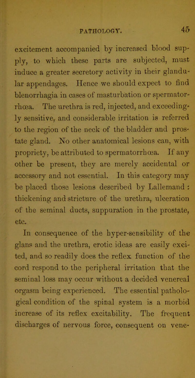 excitement accompanied by increased blood sup- ply, to which these parts are subjected, must induce a greater secretory activity in their glandu- lar appendages. Hence we should expect to find blenorrhagia in cases of masturbation or spermator- rhoea. The urethra is red, injected, and exceeding- ly sensitive, and considerable irritation is referred to the region of the neck of the bladder and pros- tate gland. No other anatomical lesions can, with propriety, be attributed to spermatorrhoea. If any other be present, they are merely accidental or accessory and not essential. In this category may be placed those lesions described by Lallemand : thickening and stricture of the urethra, ulceration of the seminal ducts, suppuration in the prostate, etc. In consequence of the hyper-sensibility of the glans and the urethra, erotic ideas are easily exci- ted, and so readily does the reflex function of the cord respond to the peripheral irritation that the seminal loss may occur without a decided venereal orgasm being experienced. The essential patholo- gical condition of the spinal system is a morbid increase of its reflex excitability. The frequent discharges of nervous force, consequent on vene-