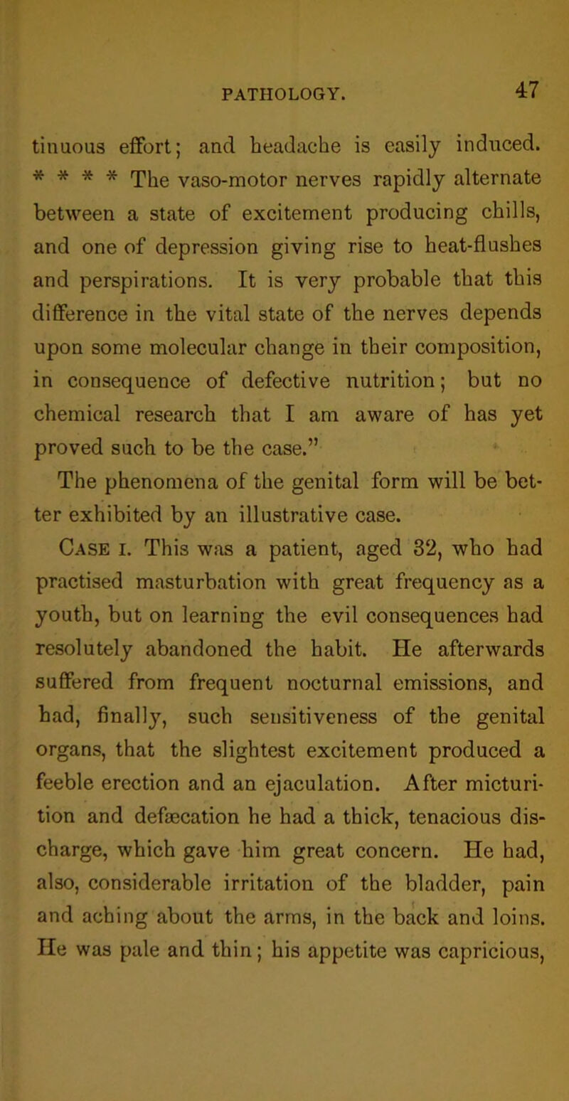 tinuous effort; and headache is easily induced. * * * * The vaso-motor nerves rapidly alternate between a state of excitement producing chills, and one of depression giving rise to heat-flushes and perspirations. It is very probable that this difference in the vital state of the nerves depends upon some molecular change in their composition, in consequence of defective nutrition; but no chemical research that I am aware of has yet proved such to be the case.” The phenomena of the genital form will be bet- ter exhibited by an illustrative case. Case i. This was a patient, aged 32, who had practised masturbation with great frequency as a youth, but on learning the evil consequences had resolutely abandoned the habit. He afterwards suffered from frequent nocturnal emissions, and had, finally, such sensitiveness of the genital organs, that the slightest excitement produced a feeble erection and an ejaculation. After micturi- tion and defaecation he had a thick, tenacious dis- charge, which gave him great concern. He had, also, considerable irritation of the bladder, pain and aching about the arms, in the back and loins. He was pale and thin; his appetite was capricious,