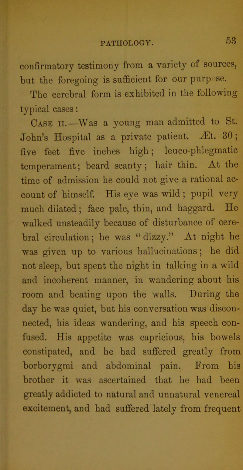 confirmatory testimony from a variety of sources, but the foregoing is sufficient for our purpose. The cerebral form is exhibited in the following typical cases: Case ii.—Was a young man admitted to St. John’s Hospital as a private patient. vEt. 30; five feet five inches high; leuco-phlegmatic temperament; beard scanty; hair thin. At the time of admission he could not give a rational ac- count of himself. His eye was wild ; pupil very much dilated; face pale, thin, and haggard. He walked unsteadily because of disturbance of cere- bral circulation; he was “ dizzy.” At night he was given up to various hallucinations; he did not sleep, but spent the night in talking in a wild and incoherent manner, in wandering about his room and beating upon the walls. During the day he was quiet, but his conversation was discon- nected, his ideas wandering, and his speech con- fused. His appetite was capricious, his bowels constipated, and he had suffered greatly from borborygmi and abdominal pain. From his brother it was ascertained that he had been greatly addicted to natural and unnatural venereal excitement, and had suffered lately from frequent