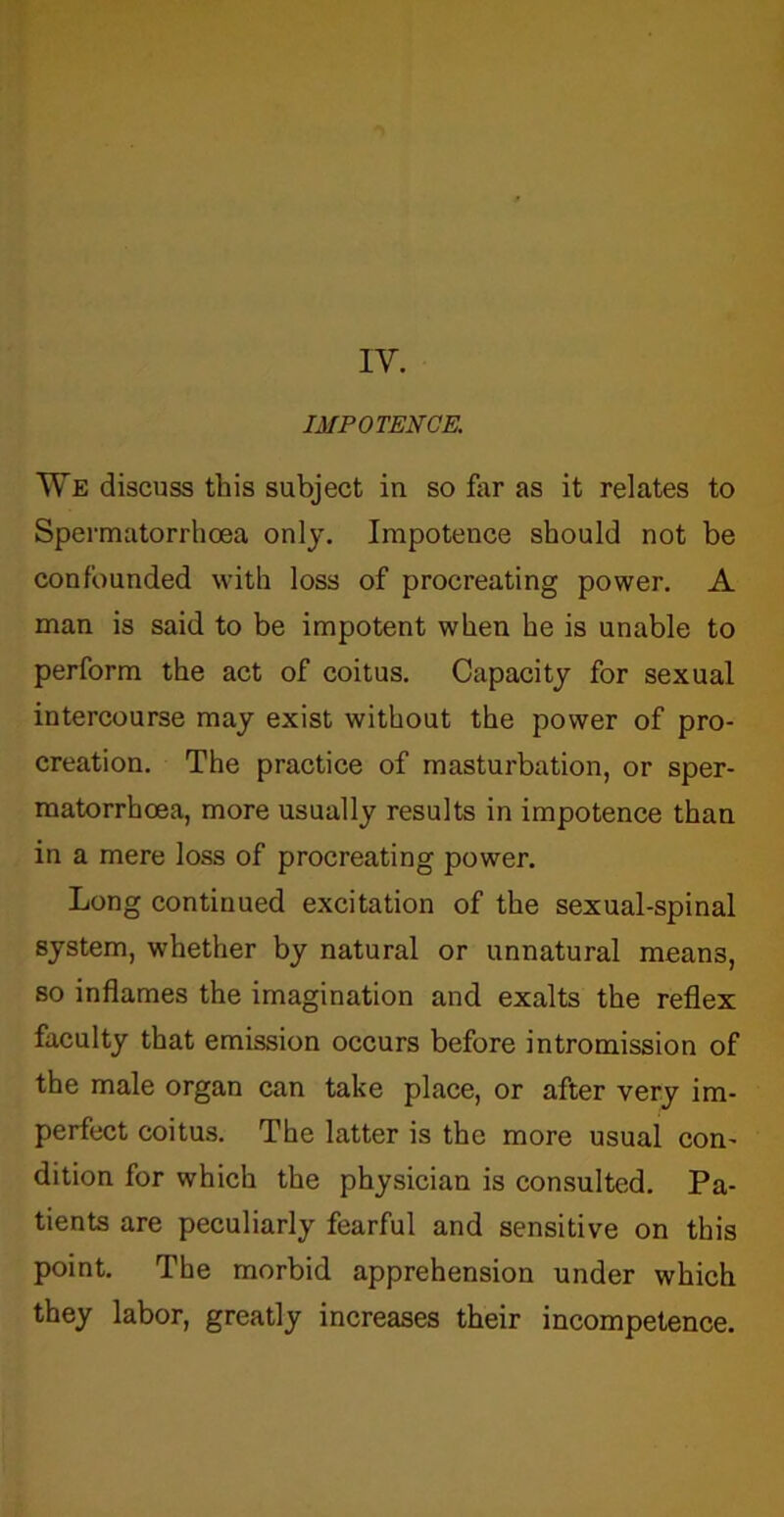 IV. IMPOTENCE. We discuss this subject in so far as it relates to Spermatorrhoea only. Impotence should not be confounded with loss of procreating power. A man is said to be impotent when he is unable to perform the act of coitus. Capacity for sexual intercourse may exist without the power of pro- creation. The practice of masturbation, or sper- matorrhoea, more usually results in impotence than in a mere loss of procreating power. Long continued excitation of the sexual-spinal system, whether by natural or unnatural means, so inflames the imagination and exalts the reflex faculty that emission occurs before intromission of the male organ can take place, or after very im- perfect coitus. The latter is the more usual con- dition for which the physician is consulted. Pa- tients are peculiarly fearful and sensitive on this point. The morbid apprehension under which they labor, greatly increases their incompetence.