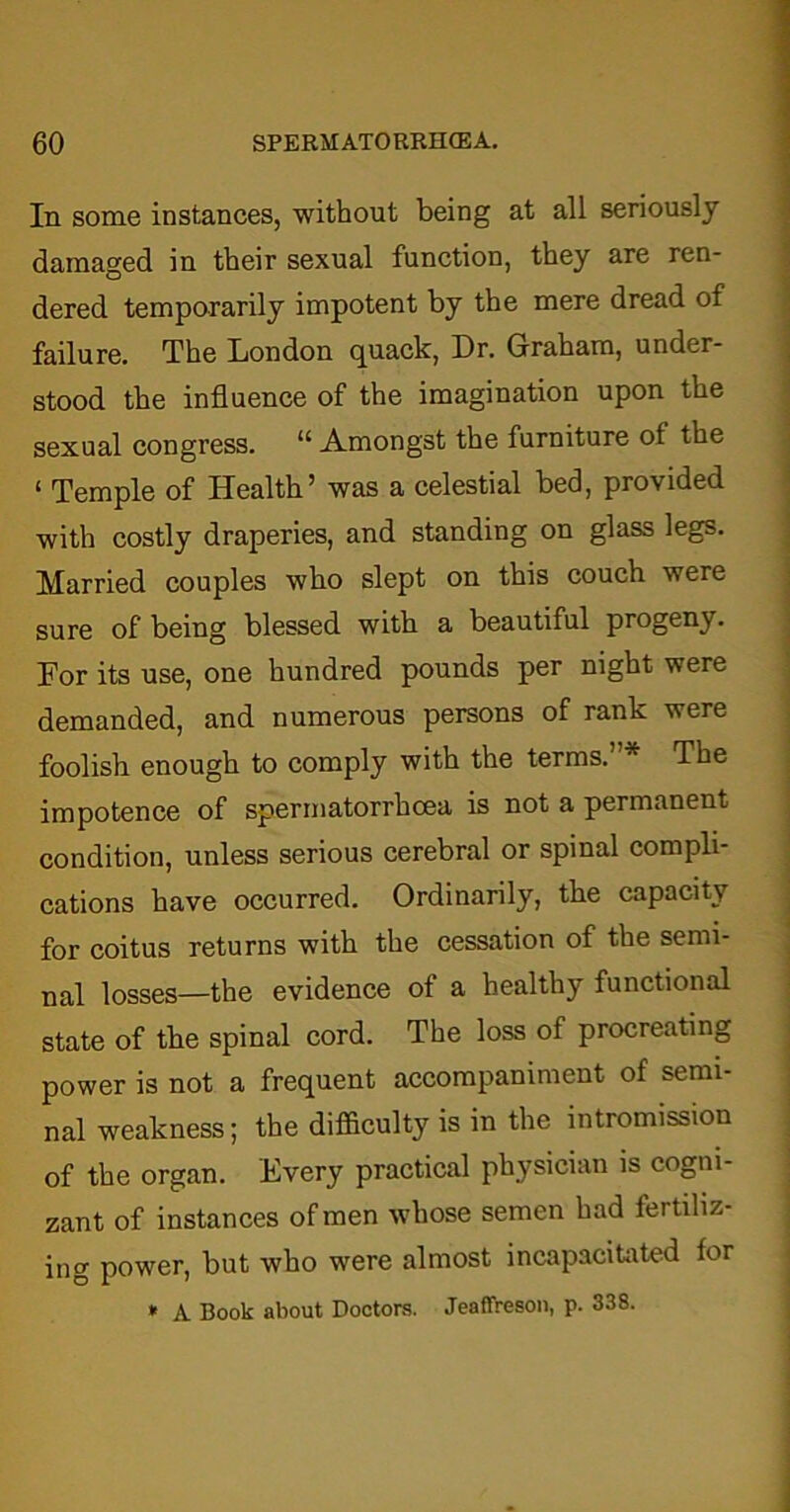 In some instances, without being at all seriously damaged in their sexual function, they are ren- dered temporarily impotent by the mere dread of failure. The London quack, Dr. Graham, under- stood the influence of the imagination upon the sexual congress. “ Amongst the furniture of the ‘ Temple of Health’ was a celestial bed, provided with costly draperies, and standing on glass legs. Married couples wbo slept on this couch were sure of being blessed with a beautiful progeny. For its use, one hundred pounds per night were demanded, and numerous persons of rank were foolish enough to comply with the terms. The impotence of spermatorrhoea is not a permanent condition, unless serious cerebral or spinal compli- cations have occurred. Ordinarily, the capacity for coitus returns with the cessation of the semi- nal losses—the evidence of a healthy functional state of the spinal cord. The loss of procreating power is not a frequent accompaniment of semi- nal weakness; the difficulty is in the intromission of the organ. Every practical physician is cogni- zant of instances of men whose semen had fertiliz- ing power, but who wrere almost incapacitated lor * A Book about Doctors. Jeaffreson, p. 338.