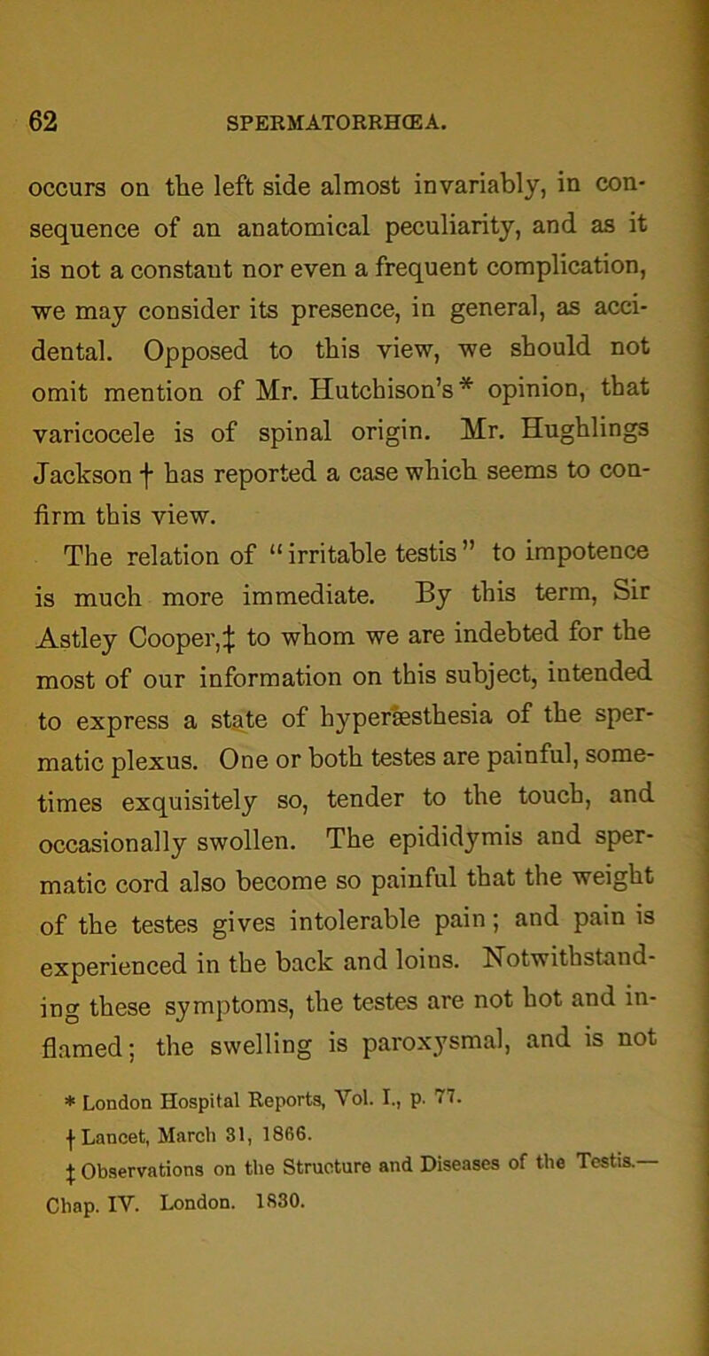 occurs on the left side almost invariably, in con- sequence of an anatomical peculiarity, and as it is not a constant nor even a frequent complication, we may consider its presence, in general, as acci- dental. Opposed to this view, we should not omit mention of Mr. Hutchison’s* opinion, that varicocele is of spinal origin. Mr. Hughlings Jackson f has reported a case which seems to con- firm this view. The relation of “irritable testis” to impotence is much more immediate. By this term, Sir Astley Coopei'4 to whom we are indebted for the most of our information on this subject, intended to express a state of hypertesthesia of the sper- matic plexus. One or both testes are painful, some- times exquisitely so, tender to the touch, and occasionally swollen. The epididymis and sper- matic cord also become so painful that the weight of the testes gives intolerable pain; and pain is experienced in the back and loins. Notwithstand- ing these symptoms, the testes are not hot and in- flamed; the swelling is paroxysmal, and is not * London Hospital Reports, Vol. I., p. 77. ^ Lancet, Marcli 81, 186G. I Observations on the Structure and Diseases of the Testis. Chap. IV. London. 1830.