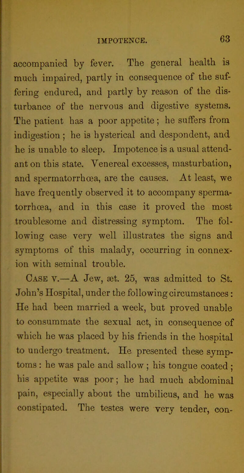 accompanied by fever. The general health is much impaired, partly in consequence of the suf- fering endured, and partly by reason of the dis- turbance of the nervous and digestive systems. The patient has a poor appetite ; he suffers from indigestion ; he is hysterical and despondent, and he is unable to sleep. Impotence is a usual attend- ant on this state. Venereal excesses, masturbation, and spermatorrhoea, are the causes. At least, we have frequently observed it to accompany sperma- torrhoea, and in this case it proved the most troublesome and distressing symptom. The fol- lowing case very well illustrates the signs and symptoms of this malady, occurring in connex- ion with seminal trouble. Case v.—A Jew, set. 25, was admitted to St. John’s Hospital, under the following circumstances: He had been married a week, but proved unable to consummate the sexual act, in consequence of which he was placed by his friends in the hospital to undergo treatment. He presented these symp- toms : he was pale and sallow ; his tongue coated ; his appetite was poor; he had much abdominal pain, especially about the umbilicus, and he was constipated. The testes were very tender, con-