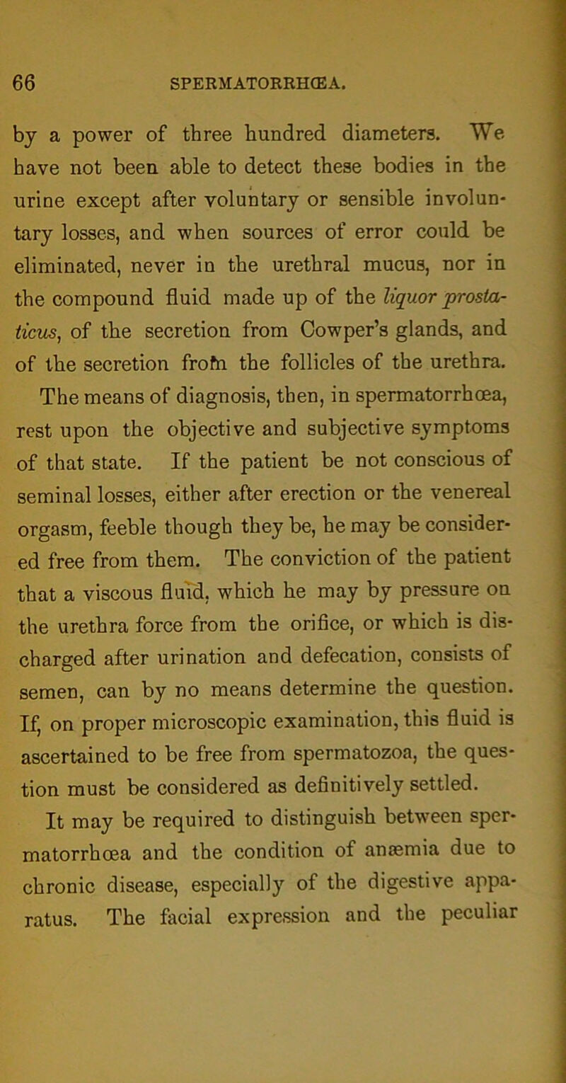 by a power of three hundred diameters. We have not been able to detect these bodies in the urine except after voluntary or sensible involun- tary losses, and when sources of error could be eliminated, never in the urethral mucus, nor in the compound fluid made up of the liquor prosta- ticios, of the secretion from Cowper’s glands, and of the secretion frofn the follicles of the urethra. The means of diagnosis, then, in spermatorrhoea, rest upon the objective and subjective symptoms of that state. If the patient be not conscious of seminal losses, either after erection or the venereal orgasm, feeble though they be, he may be consider- ed free from them. The conviction of the patient that a viscous fluid, which he may by pressure on the urethra force from the orifice, or which is dis- charged after urination and defecation, consists of semen, can by no means determine the question. If, on proper microscopic examination, this fluid is ascertained to be free from spermatozoa, the ques- tion must be considered as definitively settled. It may be required to distinguish between sper- matorrhoea and the condition of anaemia due to chronic disease, especially of the digestive appa- ratus. The facial expression and the peculiar