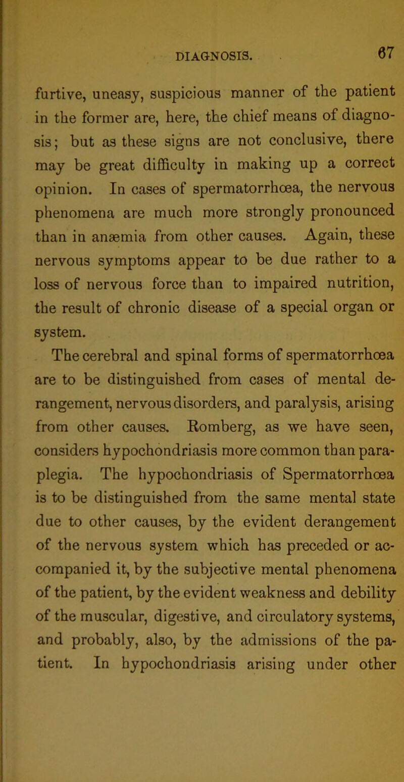 furtive, uneasy, suspicious manner of the patient in the former are, here, the chief means of diagno- sis; but as these signs are not conclusive, there may be great difficulty in making up a correct opinion. In cases of spermatorrhoea, the nervous phenomena are much more strongly pronounced than in anaemia from other causes. Again, these nervous symptoms appear to be due rather to a loss of nervous force than to impaired nutrition, the result of chronic disease of a special organ or system. The cerebral and spinal forms of spermatorrhoea are to be distinguished from cases of mental de- rangement, nervous disorders, and paralysis, arising from other causes. Eomberg, as we have seen, considers hypochondriasis more common than para- plegia. The hypochondriasis of Spermatorrhoea is to be distinguished from the same mental state due to other causes, by the evident derangement of the nervous system which has preceded or ac- companied it, by the subjective mental phenomena of the patient, by the evident weakness and debility of the muscular, digestive, and circulatory systems, and probably, also, by the admissions of the pa- tient. In hypochondriasis arising under other