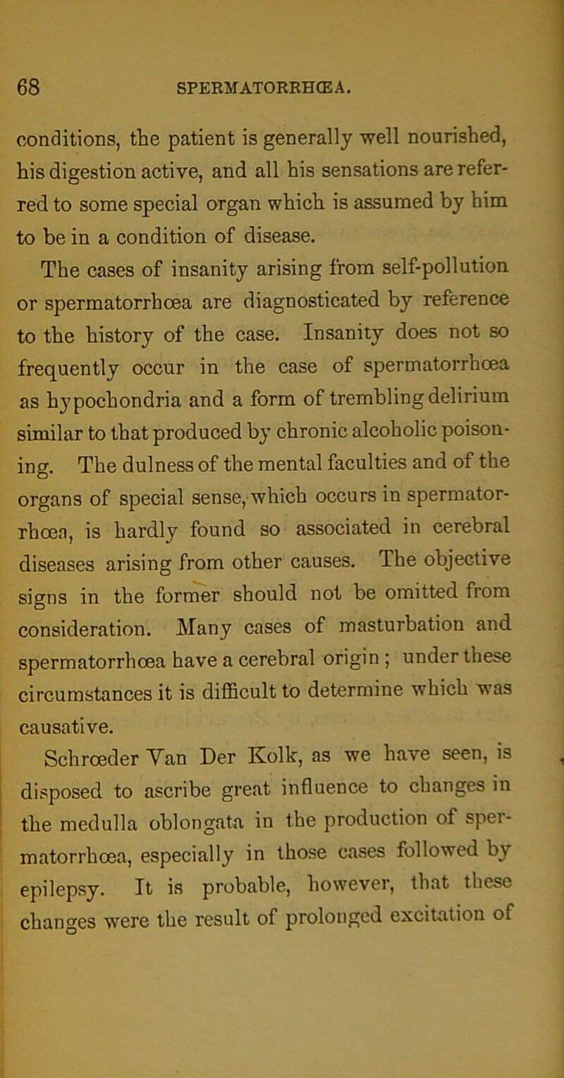 conditions, the patient is generally well nourished, his digestion active, and all his sensations are refer- red to some special organ which is assumed by him to be in a condition of disease. The cases of insanity arising from self-pollution or spermatorrhoea are diagnosticated by reference to the history of the case. Insanity does not so frequently occur in the case of spermatorrhoea as hypochondria and a form of trembling delirium similar to that produced by chronic alcoholic poison- ing. The dulness of the mental faculties and of the organs of special sense, which occurs in spermator- rhoea, is hardly found so associated in cerebral diseases arising from other causes. The objective signs in the former should not be omitted from consideration. Many cases of masturbation and spermatorrhoea have a cerebral origin ; under these circumstances it is difficult to determine which was causative. Schrceder Yan Der Kolk, as we have seen, is disposed to ascribe great influence to changes in the medulla oblongata in the production of sper- matorrhoea, especially in those cases followed by epilepsy. It is probable, however, that these changes were the result of prolonged excitation of