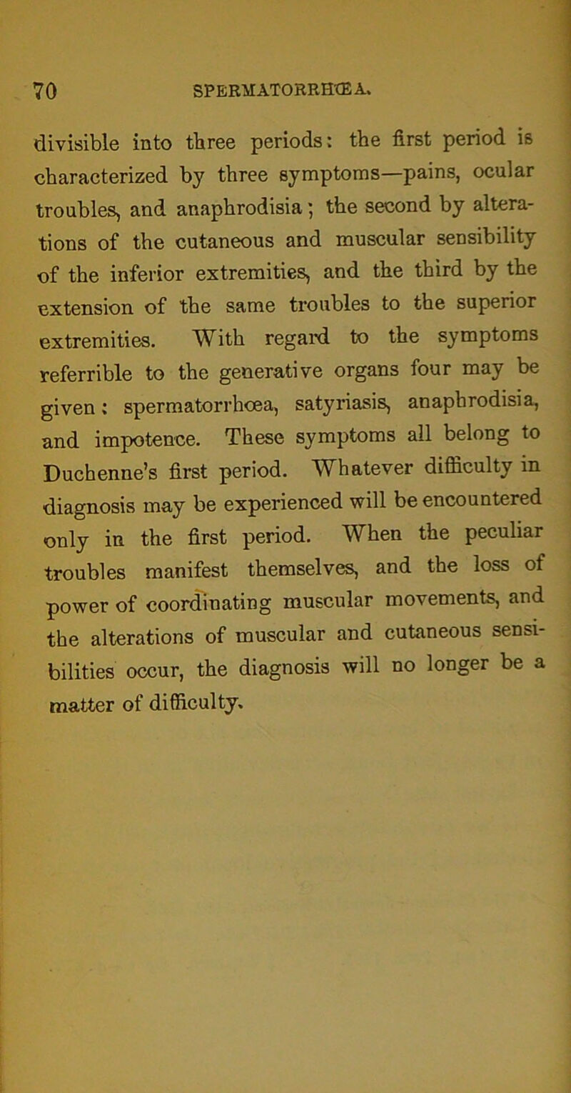 divisible into three periods: the first period is characterized by three symptoms—pains, ocular troubles, and anaphrodisia; the second by altera- tions of the cutaneous and muscular sensibility of the inferior extremities, and the third by the extension of the same troubles to the superior extremities. With regal'd to the symptoms referrible to the generative organs four may be given: spermatorrhoea, satyriasis, anaphrodisia, and impotence. These symptoms all belong to Duchenne’s first period. Whatever difficulty in diagnosis may be experienced will be encountered only in the first period. When the peculiar troubles manifest themselves, and the loss of power of coordinating muscular movements, and the alterations of muscular and cutaneous sensi- bilities occur, the diagnosis will no longer be a matter of difficulty.