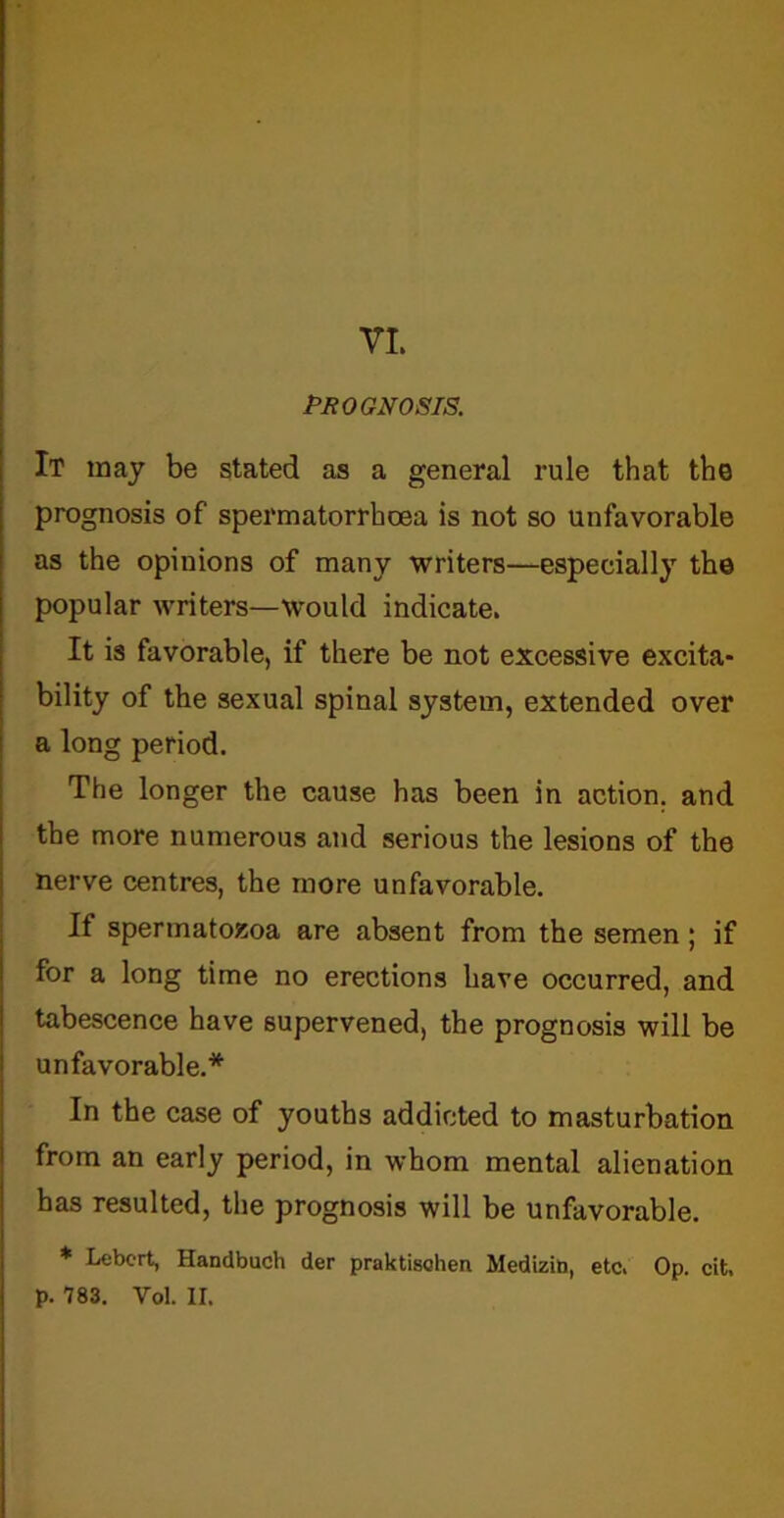 VI. PROGNOSIS. It may be stated as a general rule that the prognosis of spermatorrhoea is not so unfavorable as the opinions of many writers—especially the popular writers—would indicate. It is favorable, if there be not excessive excita- bility of the sexual spinal system, extended over a long period. The longer the cause has been in action, and the more numerous and serious the lesions of the nerve centres, the more unfavorable. If spermatozoa are absent from the semen; if for a long time no erections have occurred, and tabescence have supervened, the prognosis will be unfavorable.* In the case of youths addicted to masturbation from an early period, in whom mental alienation has resulted, the prognosis will be unfavorable. * Lebcrt, Handbuch der praktischen Sledizia, etc. Op. cit,