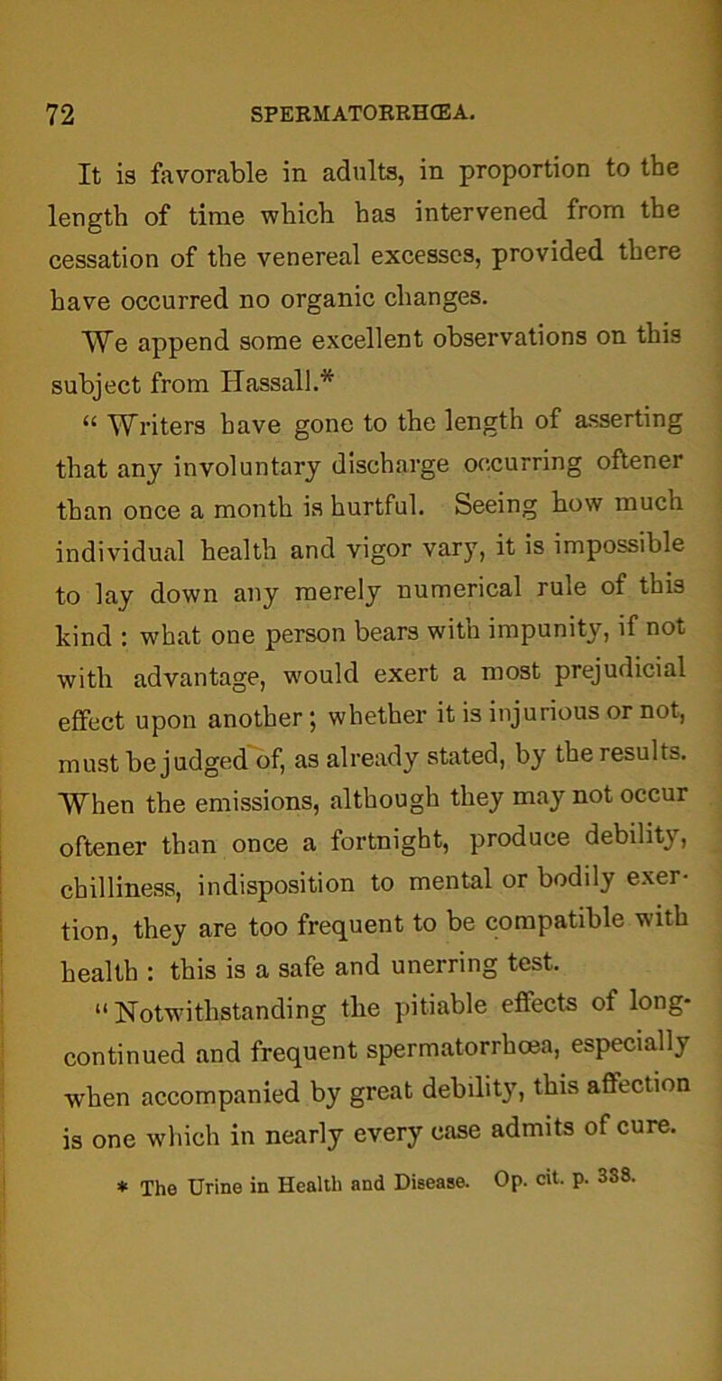 It is favorable in adults, in proportion to the length of time which has intervened from the cessation of the venereal excesses, provided there have occurred no organic changes. We append some excellent observations on this subject from Hassall.* “ Writers have gone to the length of asserting that any involuntary discharge occurring oftener than once a month is hurtful. Seeing how much individual health and vigor vary, it is impossible to lay down any merely numerical rule of this kind : what one person bears with impunity, if not with advantage, would exert a most prejudicial effect upon another; whether it is injurious or not, must be judged of, as already stated, by the results. When the emissions, although they may not occur oftener than once a fortnight, produce debility, chilliness, indisposition to mental or bodily exer- tion, they are too frequent to be compatible with health : this is a safe and unerring test. “Notwithstanding the pitiable effects of long- continued and frequent spermatorrhea, especially when accompanied by great debility, this affection is one which in nearly every case admits of cure. * The Urine in Health and Disease. Op. cit. p. 3o8.