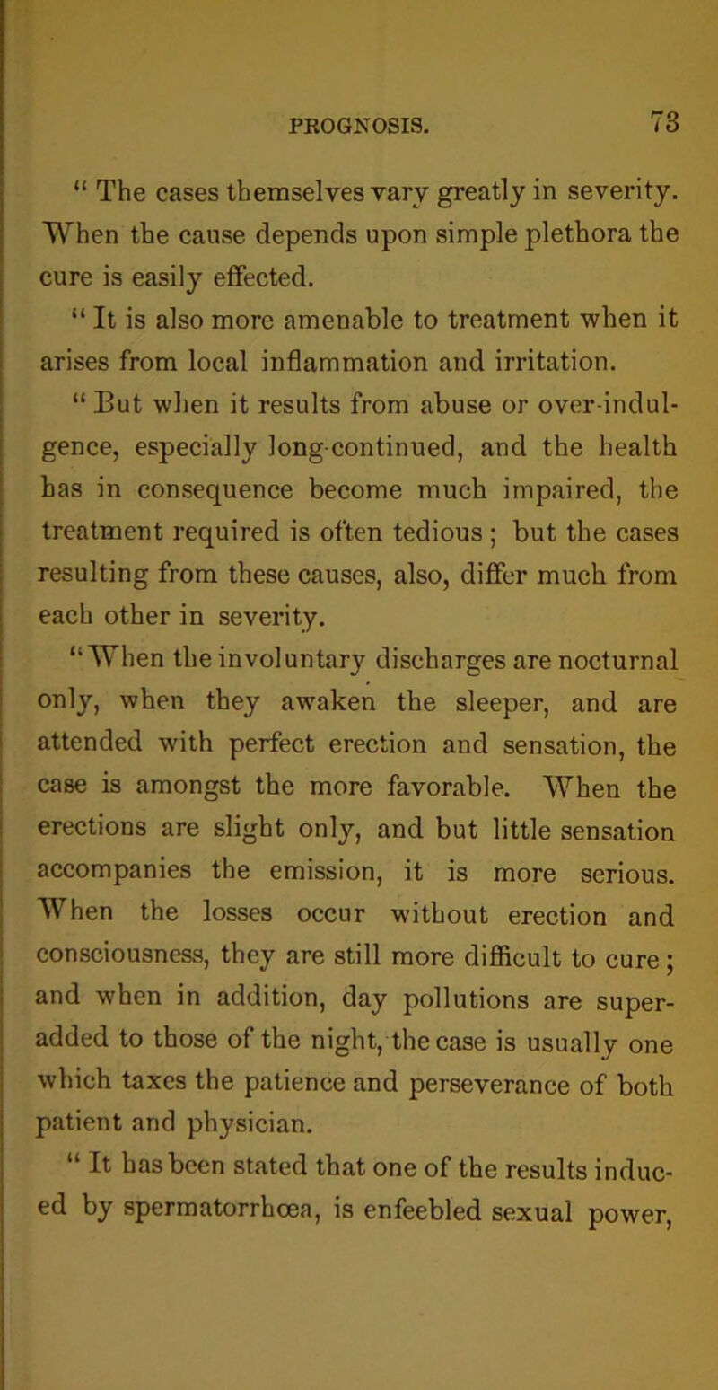 “ The cases themselves vary greatly in severity. When the cause depends upon simple plethora the cure is easily effected. “ It is also more amenable to treatment when it arises from local inflammation and irritation. “ Eut when it results from abuse or over-indul- gence, especially long-continued, and the health has in consequence become much impaired, the treatment required is often tedious; but the cases resulting from these causes, also, differ much from each other in severity. “When the involuntar}r discharges are nocturnal only, when they awaken the sleeper, and are attended with perfect erection and sensation, the case is amongst the more favorable. When the erections are slight only, and but little sensation accompanies the emission, it is more serious. When the losses occur without erection and consciousness, they are still more difficult to cure; and when in addition, day pollutions are super- added to those of the night, the case is usually one which taxes the patience and perseverance of both patient and physician. “ It has been stated that one of the results induc- ed by spermatorrhoea, is enfeebled sexual power,