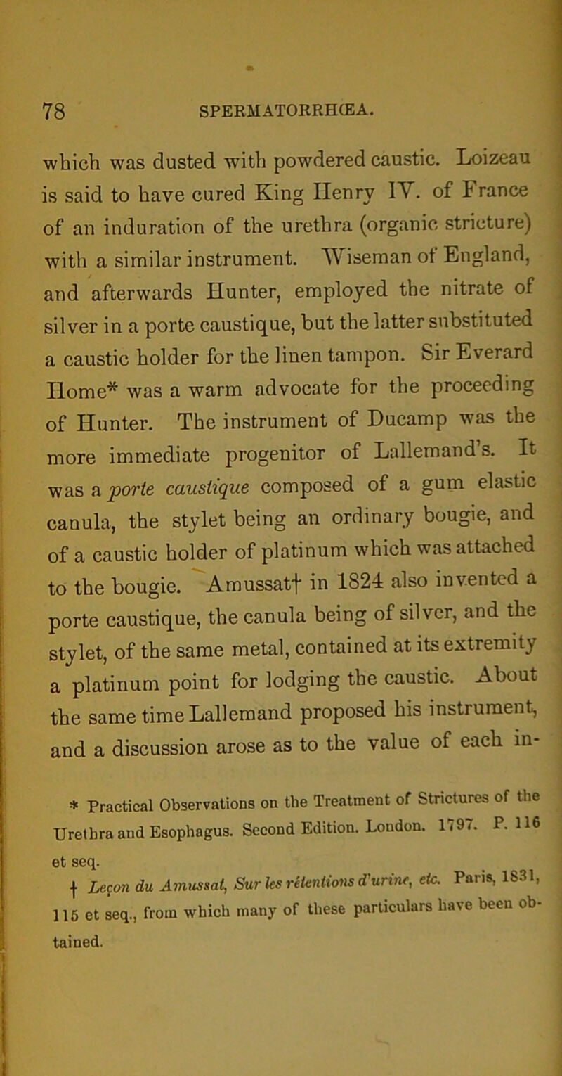 which was dusted with powdered caustic. Loizeau is said to have cured King Henry IV. of France of an induration of the urethra (organic stricture) with a similar instrument. Wiseman of England, and afterwards Hunter, employed the nitrate of silver in a porte caustique, but the latter substituted a caustic holder for the linen tampon. Sir Everard Home* was a warm advocate for the proceeding of Hunter. The instrument of Ducamp was the more immediate progenitor of Lallemand’s. It was a porte caustique composed of a gum elastic canula, the stylet being an ordinary bougie, and of a caustic holder of platinum which was attached to the bougie. Amussatf in 1824 also invented a porte caustique, the canula being of silver, and the stylet, of the same metal, contained at its extremity a platinum point for lodging the caustic. About the same time Lallemand proposed his instrument, and a discussion arose as to the value of each in- * Practical Observations on the Treatment of Strictures of the Urethra and Esophagus. Second Edition. Loudon. 1797. P. H6 et seq. f Lecon du Ainussat, Surles retentions d'urine, tic. Paris, 1831, 115 et seq., from which many of these particulars have been ob- tained.