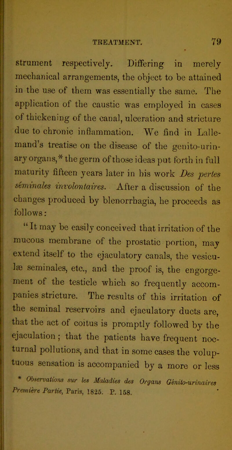 strument respectively. Differing in merely mechanical arrangements, the object to be attained in the use of them was essentially the same. The application of the caustic was employed in cases of thickening of the canal, ulceration and stricture due to chronic inflammation. We find in Lalle- mand’s treatise on the disease of the genito-urin- ary organs,* the germ of those ideas put forth in full maturity fifteen years later in his work Des pertes seminales mvolontaires. After a discussion of the changes produced by blenorrhagia, he proceeds as follows: “It may be easily conceived that irritation of the mucous membrane of the prostatic portion, may extend itself to the ejaculatory canals, the vesicu- Ise seminales, etc., and the proof is, the engorge- ment of the testicle which so frequently accom- panies stricture. The results of this irritation of the seminal reservoirs and ejaculatory ducts are, that the act of coitus is promptly followed by the ejaculation; that the patients have frequent noc- turnal pollutions, and that in some cases the volup- tuous sensation is accompanied by a more or less * Observations sur les Maladies des Organs Genilo-urinaires Premiere Parlie, Paris, 1825. P.158.
