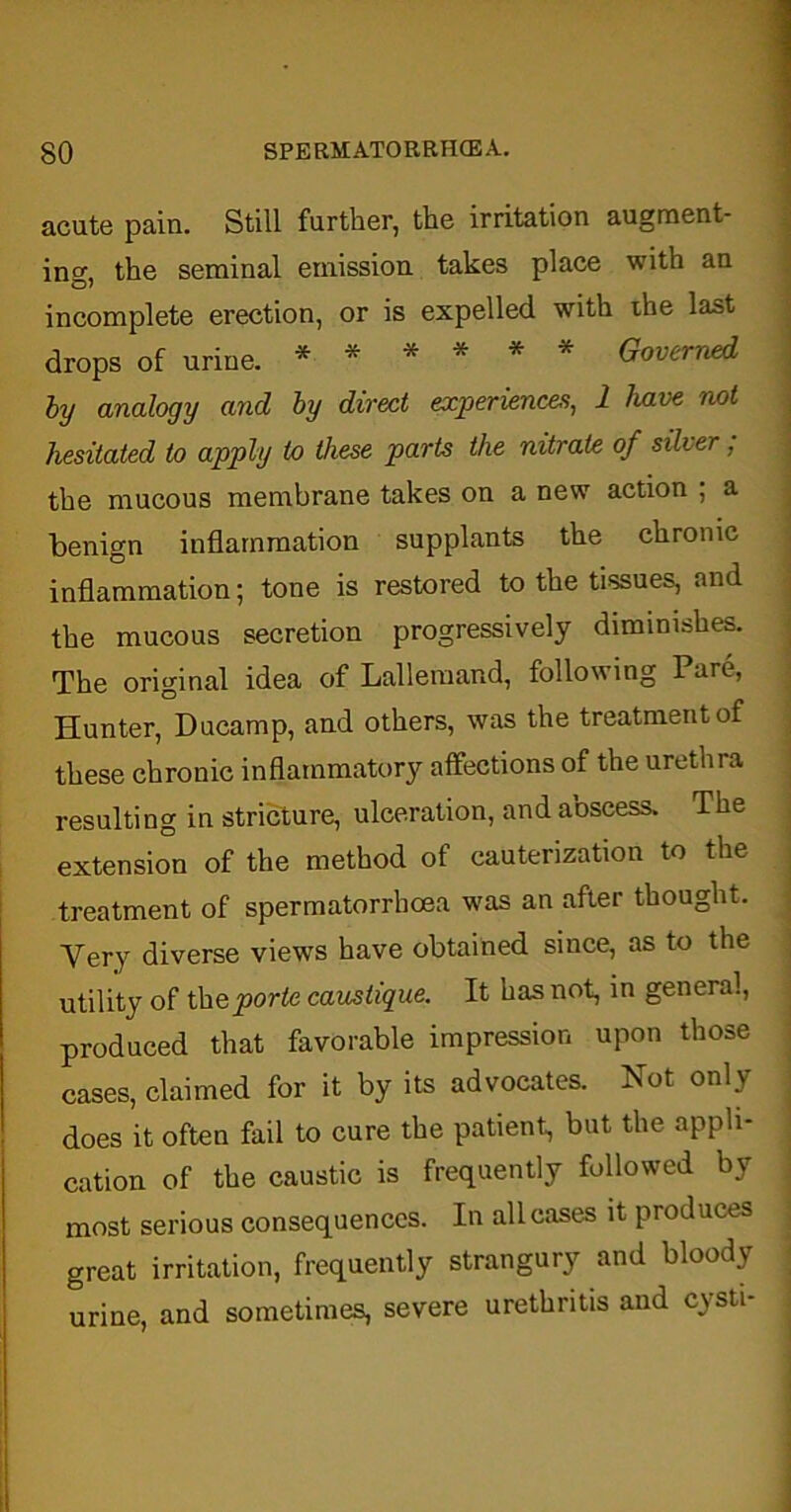 acute pain. Still further, the irritation augment- ing, the seminal emission takes place with an incomplete erection, or is expelled with ihe last drops of urine. ****** Governed by analogy and by direct experiences, 1 have not hesitated to apply to these parts the nitrate, of silver ; the mucous membrane takes on a new action ; a benign inflammation supplants the chronic inflammation; tone is restored to the tissues, and the mucous secretion progressively diminishes. The original idea of Lallemand, following Pare, Hunter, Ducamp, and others, was the treatment of these chronic inflammatory affections of the urethra resulting in stricture, ulceration, and abscess. The extension of the method of cauterization to the treatment of spermatorrhoea was an after thought. Very diverse views have obtained since, as to the utility of thqporte caustique. It has not, in general, produced that favorable impression upon those cases, claimed for it by its advocates. Not only does it often fail to cure the patient, but the appli- cation of the caustic is frequently followed by most serious consequences. In all cases it produces great irritation, frequently strangury and bloody urine, and sometimes, severe urethritis and cysti-