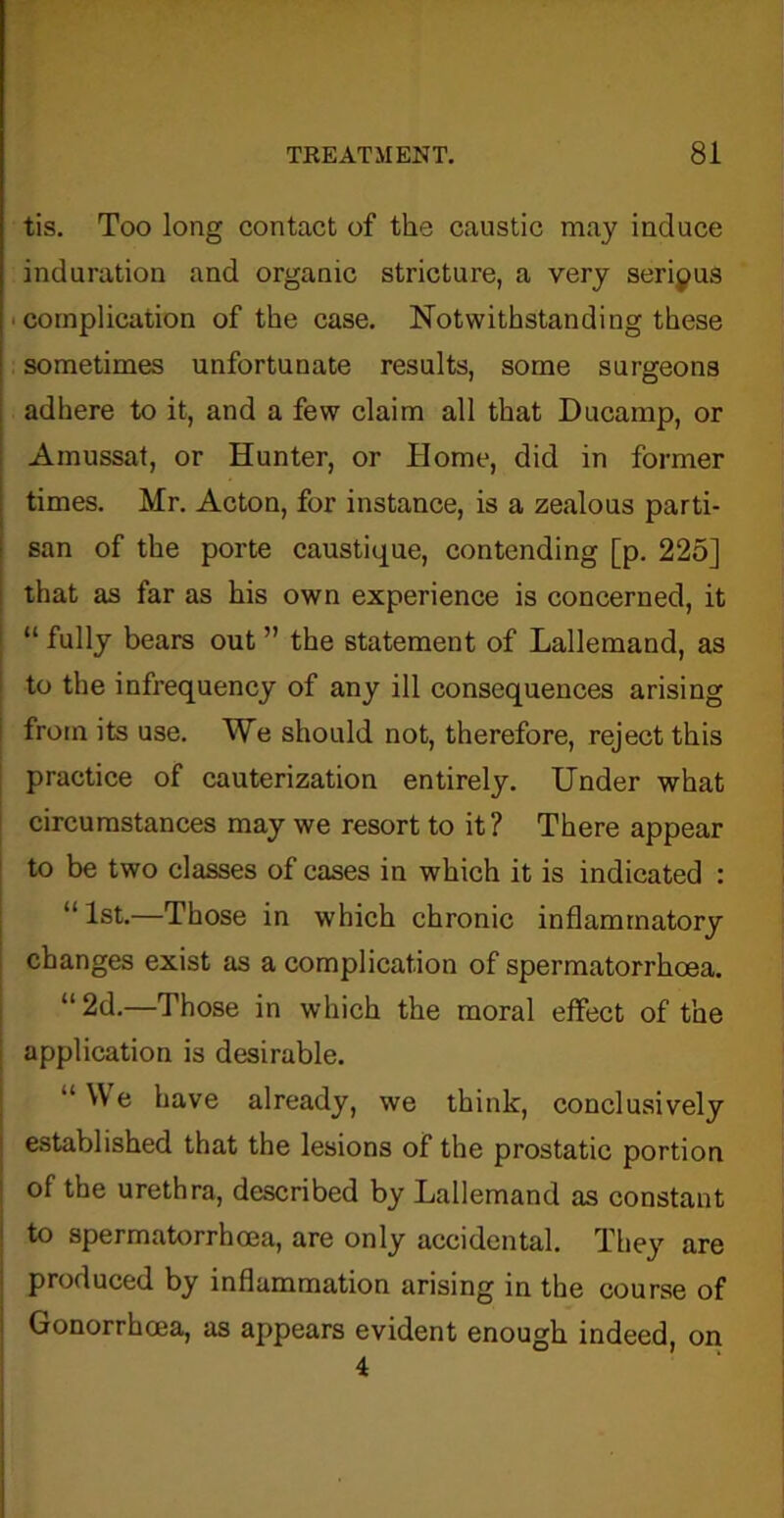 tis. Too long contact of the caustic may induce induration and organic stricture, a very serious complication of the case. Notwithstanding these sometimes unfortunate results, some surgeons adhere to it, and a few claim all that Ducamp, or Amussat, or Hunter, or Home, did in former times. Mr. Acton, for instance, is a zealous parti- san of the porte caustique, contending [p. 225] that as far as his own experience is concerned, it “ fully bears out ” the statement of Lallemand, as to the infrequency of any ill consequences arising from its use. We should not, therefore, reject this practice of cauterization entirely. Under what circumstances may we resort to it? There appear to be two classes of cases in which it is indicated : “1st.—Those in which chronic inflammatory changes exist as a complication of spermatorrhoea. “2d.—Those in which the moral effect of the application is desirable. “ W e have already, we think, conclusively established that the lesions of the prostatic portion of the urethra, described by Lallemand as constant to spermatorrhoea, are only accidental. They are produced by inflammation arising in the course of Gonorrhoea, as appears evident enough indeed, on 4