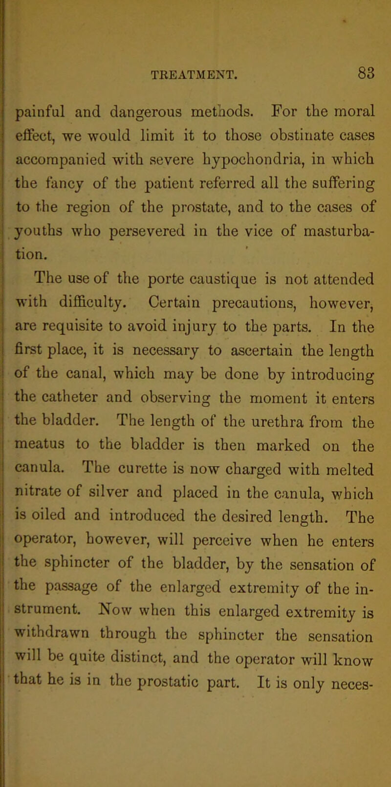 painful and dangerous methods. For the moral effect, we would limit it to those obstinate cases accompanied with severe hypochondria, in which the fancy of the patient referred all the suffering to the region of the prostate, and to the cases of youths who persevered in the vice of masturba- tion. The use of the porte caustique is not attended with difficulty. Certain precautions, however, are requisite to avoid injury to the parts. In the first place, it is necessary to ascertain the length of the canal, which may be done by introducing the catheter and observing the moment it enters the bladder. The length of the urethra from the meatus to the bladder is then marked on the canula. The curette is now charged with melted nitrate of silver and placed in the canula, which is oiled and introduced the desired length. The operator, however, will perceive when he enters the sphincter of the bladder, by the sensation of the passage of the enlarged extremity of the in- strument. Now when this enlarged extremity is withdrawn through the sphincter the sensation will be quite distinct, and the operator will know that he is in the prostatic part. It is only neces-