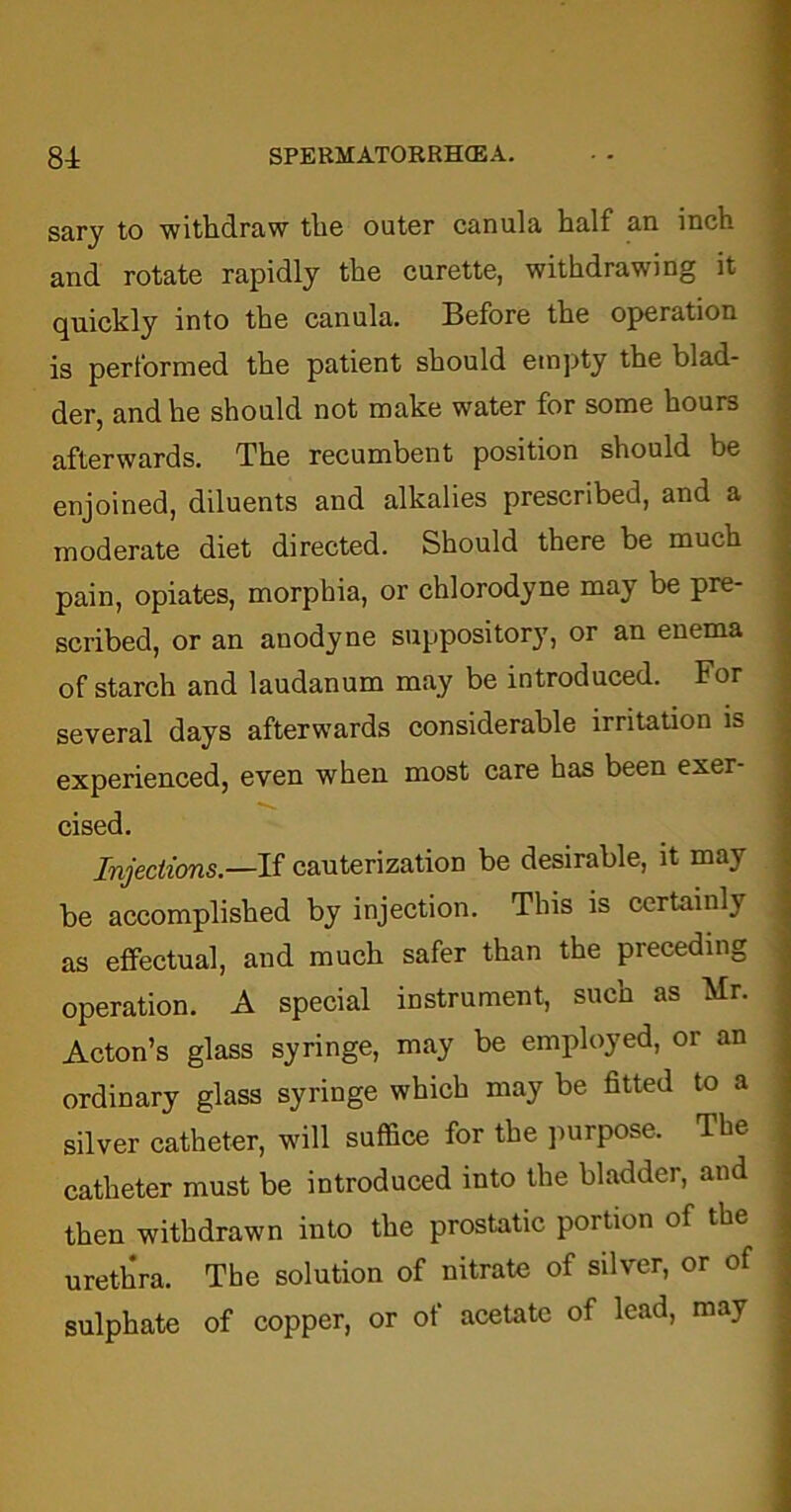 sary to withdraw the outer canula half an inch and rotate rapidly the curette, withdrawing it quickly into the canula. Before the operation is performed the patient should empty the blad- der, and he should not make water for some hours afterwards. The recumbent position should be enjoined, diluents and alkalies prescribed, and a moderate diet directed. Should there be much pain, opiates, morphia, or chlorodyne may be pre- scribed, or an anodyne suppository, or an enema of starch and laudanum may be introduced. For several days afterwards considerable irritation is experienced, even when most care has been exer- cised. Injections— If cauterization be desirable, it may be accomplished by injection. This is certainly as effectual, and much safer than the preceding operation. A special instrument, such as Mr. Acton’s glass syringe, may be employed, or an ordinary glass syringe which may be fitted to a silver catheter, will suffice for the purpose. The catheter must be introduced into the bladder, and then withdrawn into the prostatic portion of the urethra. The solution of nitrate of silver, or of sulphate of copper, or of acetate of lead, may