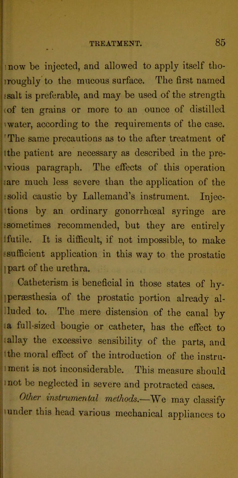 now be injected, and allowed to apply itself tho- iroughly to the mucous surface. The first named •salt is preferable, and may be used of the strength iof ten grains or more to an ounce of distilled water, according to the requirements of the case. The same precautions a3 to the after treatment of ithe patient are necessary as described in the pre- vious paragraph. The effects of this operation :are much less severe than the application of the : solid caustic by Lallemand’s instrument. Injec- tions by an ordinary gonorrhoeal syringe are ^sometimes recommended, but they are entirely :futile. It is difficult, if not impossible, to make -sufficient application in this way to the prostatic I part of the urethra. Catheterism is beneficial in those states of hy- persesthesia of the prostatic portion already al- luded to. The mere distension of the canal by a full-sized bougie or catheter, has the effect to allay the excessive sensibility of the parts, and the moral effect of the introduction of the instru- ment is not inconsiderable. This measure should i not be neglected in severe and protracted cases. Other instrumental methods.—We may classify under this head various mechanical appliances to