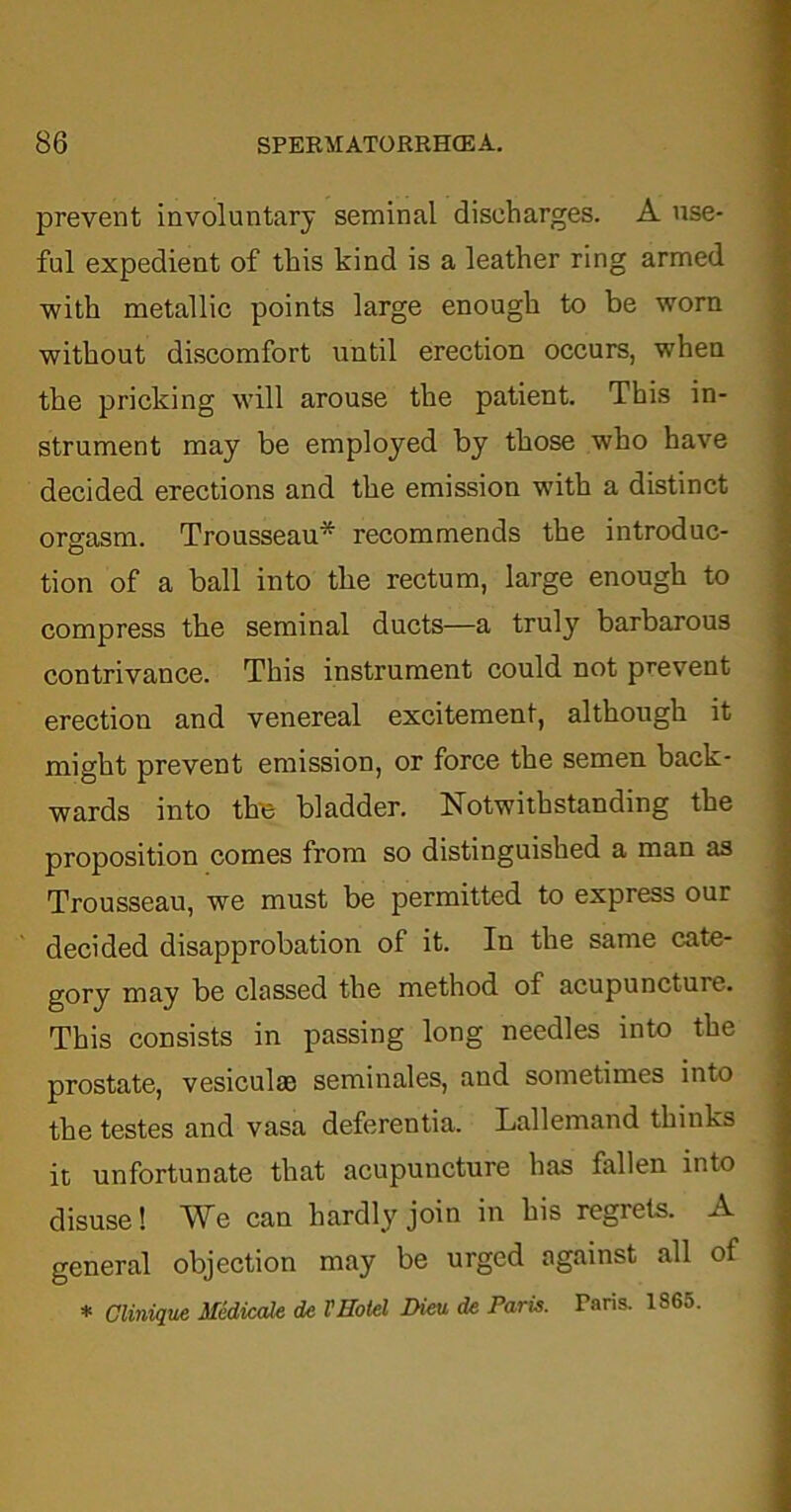 prevent involuntary seminal discharges. A use- ful expedient of this kind is a leather ring armed with metallic points large enough to be worn without discomfort until erection occurs, when the pricking will arouse the patient. This in- strument may be employed by those who have decided erections and the emission with a distinct orgasm. Trousseau* recommends the introduc- tion of a ball into the rectum, large enough to compress the seminal ducts—a truly barbarous contrivance. This instrument could not prevent erection and venereal excitement, although it might prevent emission, or force the semen back- wards into the bladder. Notwithstanding the proposition comes from so distinguished a man as Trousseau, we must be permitted to express our decided disapprobation of it. In the same cate- gory may be classed the method of acupuncture. This consists in passing long needles into the prostate, vesiculae seminales, and sometimes into the testes and vasa deferentia. Lallemand thinks it unfortunate that acupuncture has fallen into disuse! We can hardly join in his regrets. A general objection may be urged against all of * Clinique Mediccde de VHotel Dim de Paris. Paris. 1865.