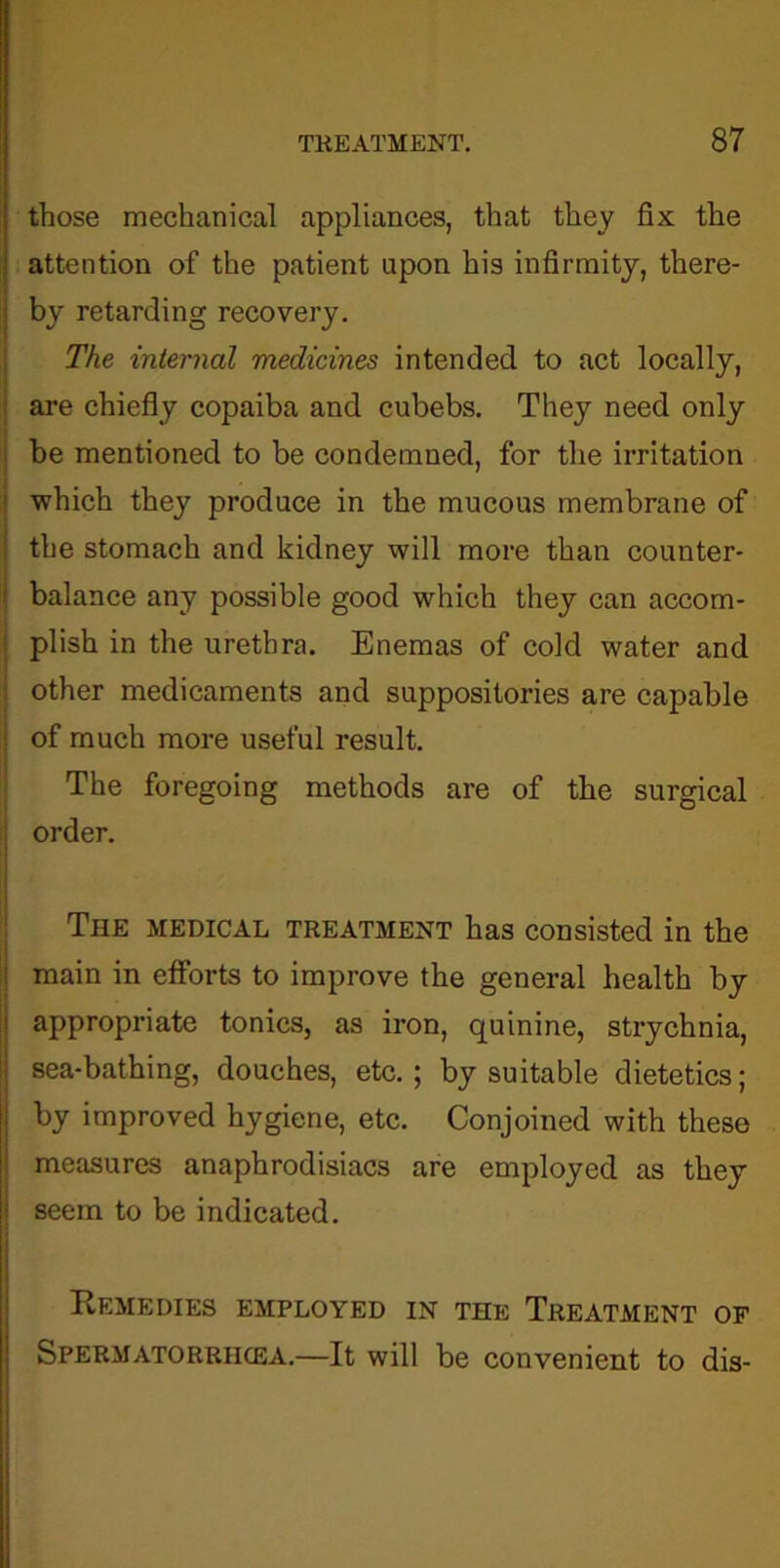 those mechanical appliances, that they fix the attention of the patient upon his infirmity, there- by retarding recovery. The internal medicines intended to act locally, are chiefly copaiba and cubebs. They need only be mentioned to be condemned, for the irritation which they produce in the mucous membrane of the stomach and kidney will more than counter- balance any possible good which they can accom- plish in the urethra. Enemas of cold water and other medicaments and suppositories are capable of much more useful result. The foregoing methods are of the surgical order. The medical treatment has consisted in the main in efforts to improve the general health by appropriate tonics, as iron, quinine, strychnia, sea-bathing, douches, etc. ; by suitable dietetics; by improved hygiene, etc. Conjoined with these measures anaphrodisiacs are employed as they seem to be indicated. Remedies employed in the Treatment of Spermatorriicea.—It will be convenient to dis-