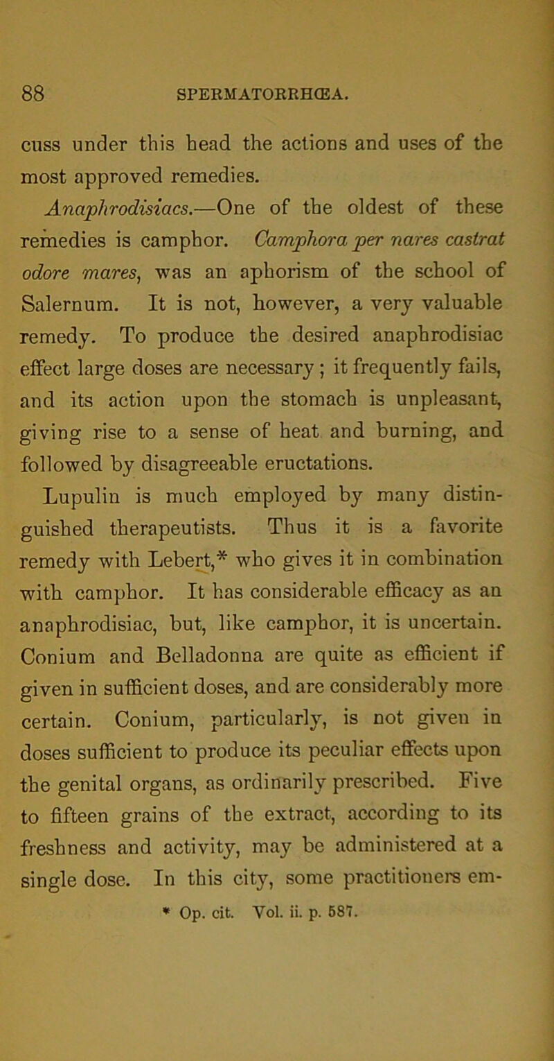 cuss under this head the actions and uses of the most approved remedies. Anaphrodisiacs.—One of the oldest of these remedies is camphor. Camphora per nares castrat odore mares, was an aphorism of the school of Salemum. It is not, however, a very valuable remedy. To produce the desired anaphrodisiac effect large doses are necessary ; it frequently fails, and its action upon the stomach is unpleasant, giving rise to a sense of heat and burning, and followed by disagreeable eructations. Lupulin is much employed by many distin- guished therapeutists. Thus it is a favorite remedy with Lebert,* who gives it in combination with camphor. It has considerable efficacy as an anaphrodisiac, but, like camphor, it is uncertain. Conium and Belladonna are quite as efficient if given in sufficient doses, and are considerably more certain. Conium, particularly, is not given in doses sufficient to produce its peculiar effects upon the genital organs, as ordinarily prescribed. Five to fifteen grains of the extract, according to its freshness and activity, may be administered at a single dose. In this city, some practitioners em- * Op. cit. Yol. ii. p. 587.