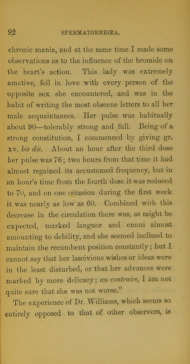 chronic mania, and at the same time I made some observations as to the influence of the bromide on the heart’s action. This lady was extremely amative, fell in love with every person of the opposite sex she encountered, and was in the habit of writing the most obscene letters to all her male acquaintances. Her pulse was habitually about 90—tolerably strong and full. Being of a strong constitution, I commenced by giving gr. xv. bis die. About an hour after the third dose her pulse was 76; two hours from that time it had almost regained its accustomed frequency, but in an hour’s time from the fourth dose it was reduced to 70, and on one occasion during the first week it was nearly as low as 60. Combined with this decrease in the circulation there was, as might be expected, marked languor and ennui almost amounting to debility, and she seemed inclined to maintain the recumbent position constantly ; but I cannot say that her lascivious wishes or ideas were in the least disturbed, or that her advances were marked by more delicacy; au contraire, I am not quite sure that she was not worse.” The experience of Dr. Williams, which seems so entirely opposed to that of other observers, is