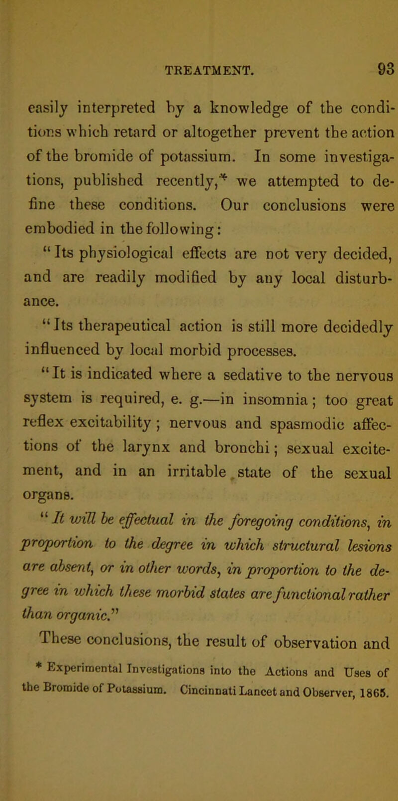 easily interpreted by a knowledge of the condi- tions which retard or altogether prevent the action of the bromide of potassium. In some investiga- tions, published recently,^ we attempted to de- fine these conditions. Our conclusions were embodied in the following: “ Its physiological effects are not very decided, and are readily modified by any local disturb- ance. “Its therapeutical action is still more decidedly influenced by local morbid processes. “It is indicated where a sedative to the nervous system is required, e. g.—in insomnia; too great reflex excitability ; nervous and spasmodic affec- tions of the larynx and bronchi; sexual excite- ment, and in an irritable . state of the sexual organs. “It will be effectual in the foregoing conditions, in proportion to the degree in which structural lesions are absent, or in other words, in proportion to the de- gree in which these morbid states are functional rather than organic.'1' Ihese conclusions, the result of observation and * Experimental Investigations into tho Actions and Uses of the Bromide of Potassium. Cincinnati Lancet and Observer, 1865.