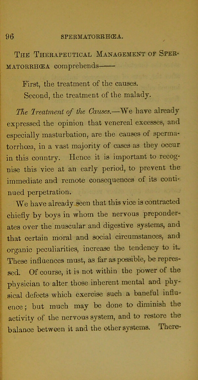 The Therapeutical Management of Sper- MATORRHCEA comprehends First, the treatment of the causes. Second, the treatment of the malady. The Ireatment of the Causes.—We have already expressed the opinion that venereal excesses, and especially masturbation, are the causes of sperma- torrhoea, in a vast majority of cases as they occur in this country. Hence it is important to recog- nise this vice at an early period, to prevent the immediate and remote consequences of its conti- nued perpetration. We have already seen that this vice is contracted chiefly by boys in whom the nervous preponder- ates over the muscular and digestive systems, and that certain moral and social circumstances, and organic peculiarities, increase the tendency to it. These influences must, as far as possible, be repres- sed. Of course, it is not within the power of the physician to alter those inherent mental and phy- sical defects which exercise such a baneful influ- ence ; but much may be done to diminish the activity of the nervous system, and to restore the balance between it and the other systems. There-