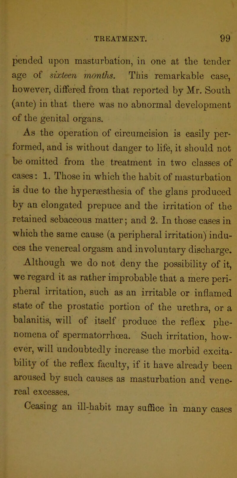 pended upon masturbation, in one at the tender age of sixteen months. This remarkable case, however, differed from that reported by Mr. South (ante) in that there was no abnormal development of the genital organs. As the operation of circumcision is easily per- formed, and is without danger to life, it should not be omitted from the treatment in two classes of cases: 1. Those in which the habit of masturbation is due to the hypersesthesia of the glans produced by an elongated prepuce and the irritation of the retained sebaceous matter; and 2. In those cases in which the same cause (a peripheral irritation) indu- ces the venereal orgasm and involuntary discharge. Although we do not deny the possibility of it, we regard it as rather improbable that a mere peri- pheral irritation, such as an irritable or inflamed state of the prostatic portion of the urethra, or a balanitis, will of itself produce the reflex phe- nomena of spermatorrhoea. Such irritation, how- ever, will undoubtedly increase the morbid excita- bility of the reflex faculty, if it have already been aroused by such causes as masturbation and vene- real excesses. Ceasing an ill-habit may suffice in many cases