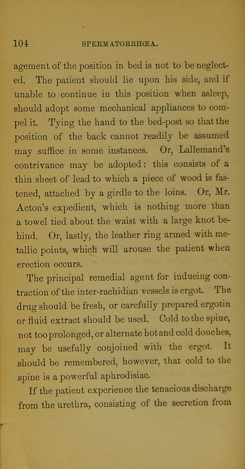 agement of the position in bed is not to be neglect- ed. The patient should lie upon his side, and if unable to continue in this position when asleep, should adopt some mechanical appliances to com- pel it. Tying the hand to the bed-post so that the position of the back cannot readily be assumed may suffice in some instances. Or, Lallemand’s contrivance may be adopted: this consists of a thin sheet of lead to which a piece of wood is fas- tened, attached by a girdle to the loins. Or, Mr. Acton’s expedient, which is nothing more than a towel tied about the waist with a large knot be- hind. Or, lastly, the leather ring armed with me- tallic points, which will arouse the patient when erection occurs. The principal remedial agent for inducing con- traction of the inter-rachidian vessels is ergot. The drug should be fresh, or carefully prepared ergotin or fluid extract should be used. Cold to the spine, not too prolonged, or alternate hot and cold douches, may be usefully conjoined with the ergot. It should be remembered, however, that cold to the spine is a powerful aphrodisiac. If the patient experience the tenacious discharge from the urethra, consisting of the secretion from