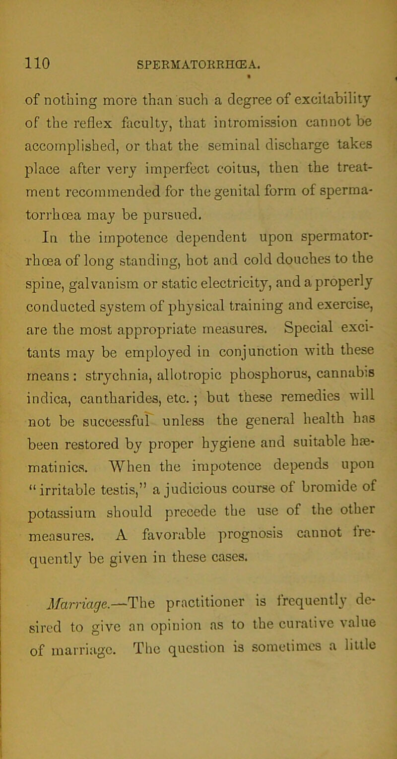 of nothing more than such a degree of excitability of the reflex faculty, that intromission cannot be accomplished, or that the seminal discharge takes place after very imperfect coitus, then the treat- ment recommended for the genital form of sperma- torrhoea may be pursued. In the impotence dependent upon spermator- rhoea of long standing, hot and cold douches to the spine, galvanism or static electricity, and a properly conducted system of physical training and exercise, are the most appropriate measures. Special exci- tants may be employed in conjunction with these means : strychnia, allotropic phosphorus, cannabis indica, cantharides, etc.; but these remedies will not be successful unless the general health has been restored by proper hygiene and suitable has- matinics. When the impotence depends upon “irritable testis,” a judicious course of bromide of potassium should precede the use of the other measures. A favorable prognosis cannot ire- quently be given in these cases. Marriage.—The practitioner is frequently de- sired to give an opinion as to the curative value of marriage. The question is sometimes a little