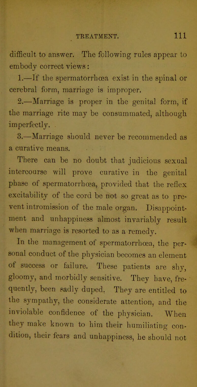 difficult to answer. The following rules appear to embody correct views: 1. —If the spermatorrhoea exist in the spinal or cerebral form, marriage is improper. 2. —Marriage is proper in the genital form, if the marriage rite may be consummated, although imperfectly. 3. —Marriage should never be recommended as a curative means. There can be no doubt that judicious sexual intercourse will prove curative in the genital phase of spermatorrhoea, provided that the reflex excitability of the cord be not so great as to pre- vent intromission of the male organ. Disappoint- ment and unhappiness almost invariably result when marriage is resorted to as a remedy. In the management of spermatorrhoea, the per- sonal conduct of the physician becomes an element of success or failure. These patients are shy, gloomy, and morbidly sensitive. They have, fre- quently, been sadly duped. They are entitled to the sympathy, the considerate attention, and the inviolable confidence of the physician. When they make known to him their humiliating con- dition, their fears and unhappiness, he should not