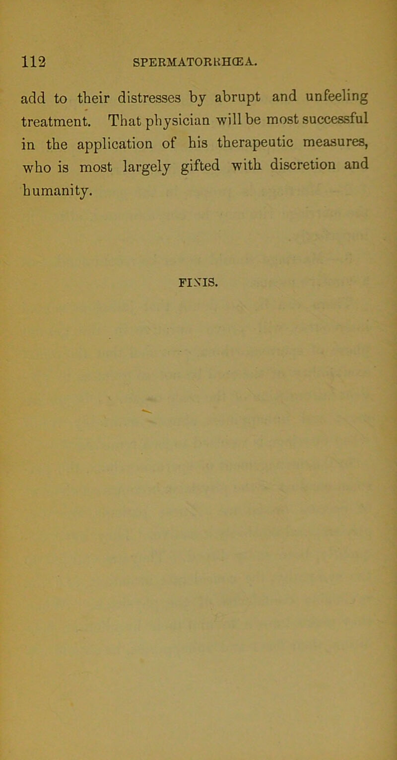add to their distresses by abrupt and unfeeling treatment. That physician will be most successful in the application of his therapeutic measures, who is most largely gifted with discretion and humanity.