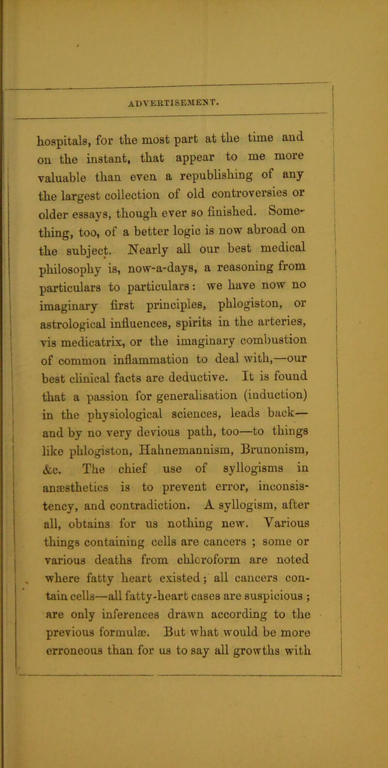 hospitals, for the most part at the time and on the instant, that appear to me more valuable than even a republishing of any the largest collection of old controversies or older essays, though ever so finished. Some' thing, too, of a better logic is now abroad on the subject. Nearly all our best medical philosophy is, now-a-days, a reasoning from particulars to particulars: we have now no imaginary first principles, phlogiston, or astrological infiuences, spirits in the arteries, vis medicatrix, or the imaginary comljustion of common inflammation to deal with,—our best clinical facts are deductive. It is found that a passion for generalisation (induction) in the physiological sciences, leads back— and by no very devious path, too—to things like phlogiston, Hahnemannism, Brunonism, &c. The chief use of syllogisms in anajsthetics is to prevent error, inconsis- tency, and contradiction. A syllogism, after all, obtains for us nothing new. Various things containing cells are cancers ; some or various deaths from chloroform are noted , where fatty heart existed; all cancers con- tain cells—all fatty-heart cases are suspicious ; are only inferences drawn according to the previous formula;. But what would be more erroneous than for us to say all growths with