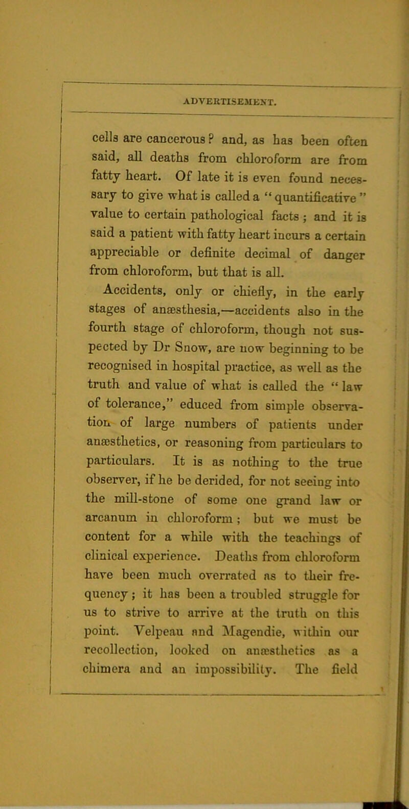 1 j ADVEKTISEMKNT. cells are cancerous ? and, as has been often said, all deaths from chloroform are from fatty heart. Of late it is even found neces- sary to give what is called a “ quantificative ” value to certain pathological facts ; and it is said a patient with fatty heart incurs a certain appreciable or definite decimal of danger from chloroform, but that is all. Accidents, only or chiefiy, in the early stages of anaesthesia,—accidents also in the fourth stage of chloroform, though not sus- pected by Dr Snow, are now beginning to be recognised in hospital practice, as well as the truth and value of what is called the “ law of tolerance,” educed from simple observa- tion of large numbers of patients under ana5sthetics, or reasoning from particulars to particulars. It is as nothing to the true observer, if he be derided, for not seeing into the mUl-stone of some one grand law or arcanum in chloroform ; but we must be content for a while with the teachings of clinical experience. Deaths from chloroform have been much overrated ns to their fre- quency ; it has been a troubled struggle for us to strive to arrive at the truth on this point. Velpeau and Magendie, within our recollection, looked on anajsthetics as a chimera and an impossibility. The field