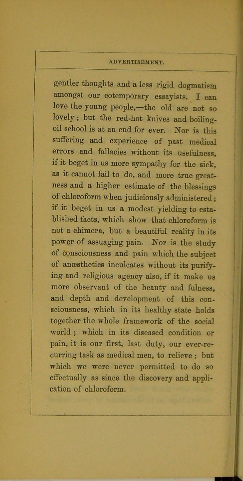 gentler thoughts and a less rigid dogmatism amongst our cotemporary essayists. I can love the young people,—the old are not so lovely; but the red-hot knives and boiling- oil school is at an end for ever. Nor is this suffering and experience of past medical errors and fallacies without its usefulness, if it beget in us more sympathy for the sick, as it cannot fail to do, and more true great- ness and a higher estimate of the blessings of chloroform when judiciously administered; if it beget in us a modest yielding to esta- blished facts, which show that chloroform is not a chimera, but a beautiful reality in its power of assuaging pain. Nor is the study of consciousness and pain which the subject of anaesthetics inculcates without its purify- ing and religious agency also, if it make us more observant of the beauty and fulness, and depth and development of this con- sciousness, which in its healthy state holds together the whole framework of the social world ; which in its diseased condition or pain, it is our first, last duty, our ever-re- curring task as medical men, to relieve ; but which we were never permitted to do so effectually as since the discovery and appli- cation of chloroform.