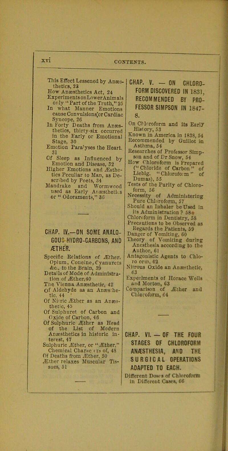 This Effect Eesseued by Anse;- tbetics, 23 Eow Anaesthetics Act. 24 ExperimentsonLnwerAnitnals only “ Part of the Truth,” 25 In -ffhat Manner Emotions cause ConvulsionsjorCardiac Sj-ncope, 26 In Forty Deaths from Anaes- thetics, thirty-six occurred in the Early or Emotional Stage, 30 Emotion Para’yses the Heart. 31 Of Sleep as Influenced by Emotion and Disease, 32 Higher Emotions and .Esthe- tics Peculiar to Man, as De- scribed by Poets, 34 Mandrake and Wormwood used as Early Ai.:esthetii.s or “ Odorameots,” 36 CHAP. IV.-ON SOME ANALO- GOUS-HVDRO-CARBDNS, AND /ETHER. Specific Relations of Either, Opium, Coneine,Cyanurets &C., to the Brain, 39 Details of Mode of Administra- tion of Elther.40 Tlie Vienna Anaesthetic, 42 of Aldehyde us an Anacsrhe- tlc. 44 ' Of Nitric Ether as an Anajs- thetic, 4.5 Of Snlphuret of Carbon and Oxide of Carbon, 46 Of Sulphuric Ether as Head of the List of Modern Anaesthetics in historic in- terest, 47 Sulphuric Ether, or “Ether, Chemical Charac i rs of, 48 Of Deaths from Ether, 50 Ether relaxes Muscular Tis- sues, 51 CHAP. V. — ON CHLORO- FORM DISCOVERED IN 1831, RECOMMENDED BY PRO- FESSOR SIMPSON IN 1847- 8. On Chloroform and its Early History, 53 Known in America in 1838, 54 Recommended by GnUlot in Asthma, 54 Researches of Professor Simp- son and of Dr Snow, 54 How Chloroform is Prepared {“ Chloride of Carbon ” of Liebig. “Chlorofo.'m ” of Dumas), 55 Tests of the Purity of Chloro- form, 56 Necessity of Administering Pure Chlnroform, 57 Should an Inhaler be Used in its Administration ? 5S« Chloroform in Dentistry, 58 Precautions to be Observed as Regards the Patients, 59 Danger of Vomiting, 60 Theory of Vomiting during Anesthesia according to the Author, 61 Antagonistic Agents to Chlo- ro orm, 62 Nitrons Oxide an Anresthetic, 63 Experiments of Horace Wells and Morton, 63 Comparison of Ether and Chloroform, 64 CHAP. VI. — OF THE FOUR STAGES OF CHLOROFORM ANAESTHESIA, AND THE SURGICAL OPERATIONS ADAPTED TO EACH. Different Doacs of Chlnroform in Different Cases, 66