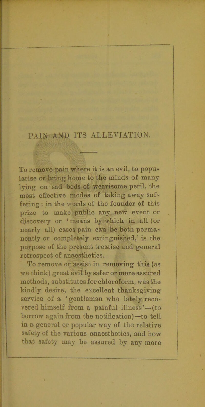 PAIN AND ITS ALLEVIATION. To remove pain where it is an evil, to popu- larise or bring home to the minds of many lying on sad beds of wearisome peril, the most effective modes of taking away suf- fering ; in the words of the founder of this prize to make public any new event or discovery or ‘means by which in all (or nearly all) cases pain can be both perma- nently or completely extinguished,’ is the purpose of the present treatise and general retrospect of anaesthetics. To remove or assist in removing this (as we think) great evil by safer or more assured methods, substitutes for chloroform, was the kindly desire, the excellent thanksgiving service of a ‘ gentleman who lately reco- vered himself from a painful illness’—(to borrow again from the notification)—to tell in a general or popular way of the relative safety of the various anaesthetics, and how that safety may be assured by any more