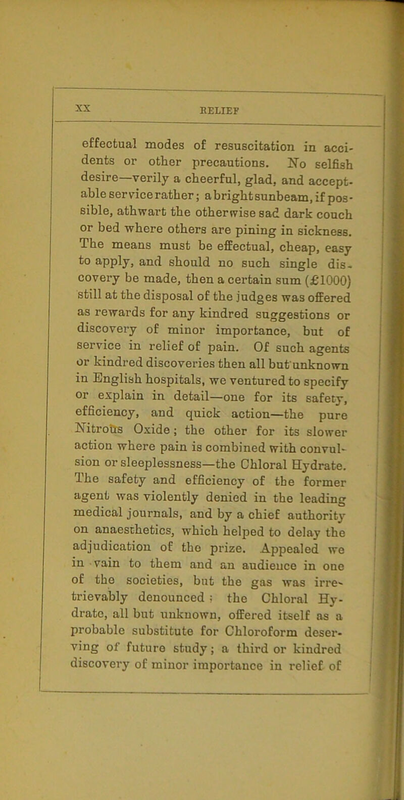 effectual modes of resuscitation in acci- dents or other precautions. No selfish desire—verily a cheerful, glad, and accept- able service rather; a bright sunbeam, if pos- sible, athwart the otherwise sad dark conch or bed where others are pining in sickness. The means must be effectual, cheap, easy to apply, and should no such single dis- covery be made, then a certain sum (£1000) still at the disposal of the judges was offered as rewards for any kindred suggestions or discovery of minor importance, but of service in relief of pain. Of such agents or kindred discoveries then all but'unknown in English hospitals, we ventured to specify or explain in detail—one for its safety, efficiency, and quick action—the pure Nitro&s Oxide; the other for its slower action where pain is combined with convul- sion or sleeplessness—the Chloral Hydrate. The safety and efficiency of the former agent was violently denied in the leading medical journals, and by a chief authority on anaesthetics, which helped to delay the adjudication of the prize. Appealed we in vain to them and an audience in one of the societies, but the gas was irre- trievahly denounced; the Chloral Hy- drate, all but unknown, offered itself as a probable substitute for Chloroform deser- ving of future study; a third or kindred discovery of minor importance in relief of