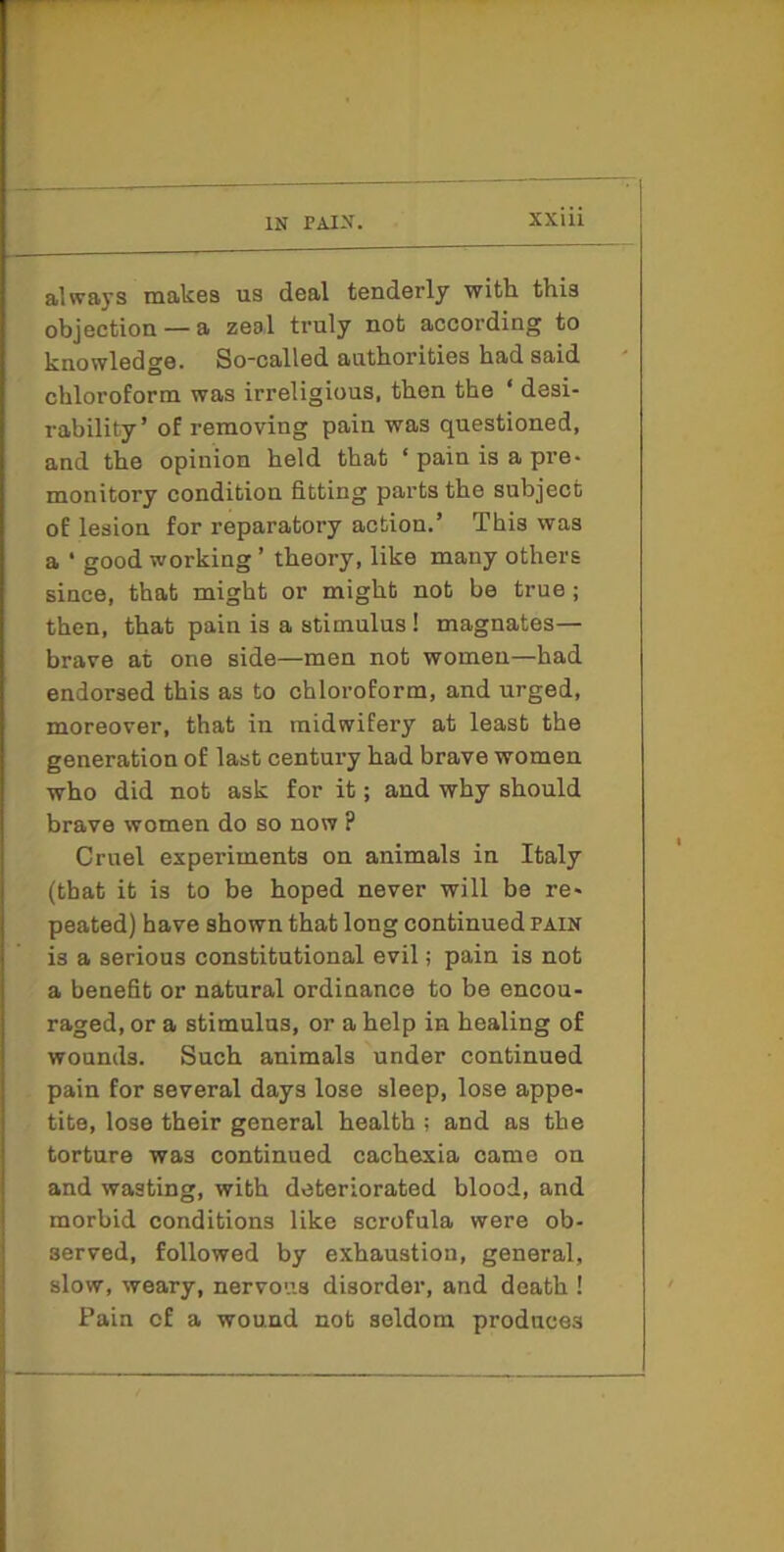 always makes us deal tenderly with, this objection — a zeel truly not according to knowledge. So-called authorities had said chloroform was irreligious, then the ‘ desi- rability’ of removing pain was questioned, and the opinion held that ‘ pain is a pre- monitory condition fitting parts the subject of lesion for reparatory action.’ This was a ' good working ’ theory, like many others since, that might or might not be true; then, that pain is a stimulus! magnates— brave at one side—men not women—had endorsed this as to chloroform, and urged, moreover, that in midwifery at least the generation of last century had brave women who did not ask for it; and why should brave women do so now ? Cruel experiments on animals in Italy (that it is to be hoped never will be re- peated) have shown that long continued pain is a serious constitutional evil; pain is not a benefit or natural ordinance to be encou- raged, or a stimulus, or a help in healing of wounds. Such animals under continued pain for several days lose sleep, lose appe- tite, lose their general health ; and as the torture was continued cachexia came on and wasting, with deteriorated blood, and morbid conditions like scrofula were ob- served, followed by exhaustion, general, slow, weary, nervous disorder, and death ! Pain of a wound not seldom produces