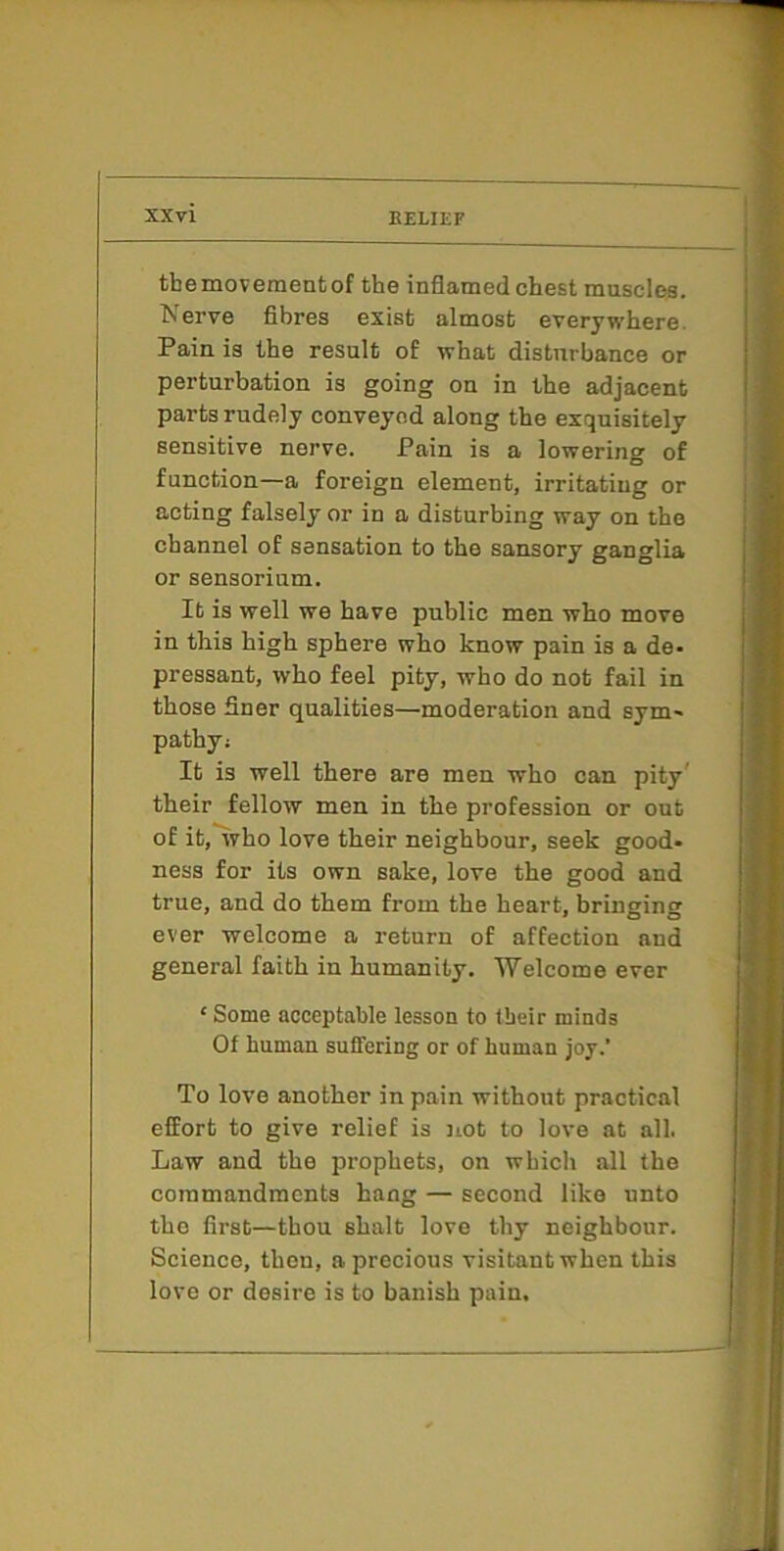 tbemovementof the inflamed chest muscles. Nerve fibres exist almost everywhere. Pain is the result of what disturbance or perturbation is going on in the adjacent parts rudely conveyed along the exquisitely sensitive nerve. Pain is a lowering of function—a foreign element, irritating or acting falsely or in a disturbing way on the channel of sensation to the sansory ganglia or sensorium. It is well we have public men who move in this high sphere who know pain is a de* pressant, who feel pity, who do not fail in those finer qualities—moderation and sym- pathy; It is well there are men who can pity' their fellow men in the profession or out of it, who love their neighbour, seek good- ness for its own sake, love the good and true, and do them from the heart, bringing ever welcome a return of affection and general faith in humanity. Welcome ever ‘ Some acceptable lesson to tbeir minds Of human suffering or of human joy.' To love another in pain without practical effort to give relief is not to love at all. Law and the prophets, on which all the commandments hang — second like unto the first—thou shalt love thy neighbour. Science, then, a precious visitant when this love or desire is to banish pain.