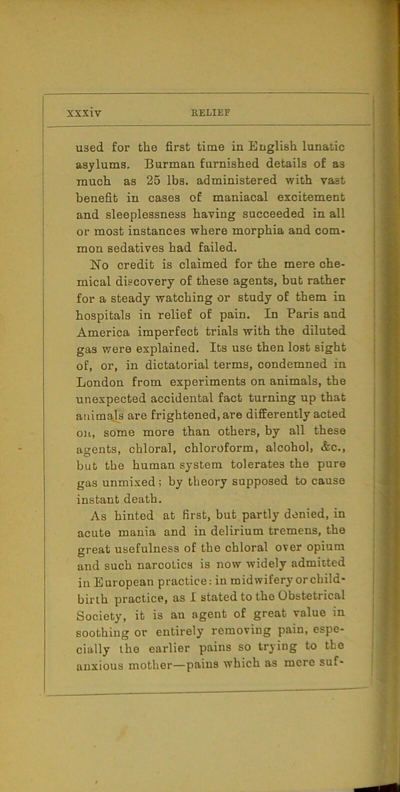 used for the first time in English lunatic asylums. Burman furnished details of as much as 25 lbs. administered with vast benefit in cases of maniacal excitement and sleeplessness having succeeded in all or most instances where morphia and com- mon sedatives had failed. No credit is claimed for the mere che- mical discovery of these agents, but rather for a steady watching or study of them in hospitals in relief of pain. In Paris and America imperfect trials with the diluted gas were explained. Its use then lost sight of, or, in dictatorial terms, condemned in London from experiments on animals, the unexpected accidental fact turning up that animals are frightened, are differently acted 0)1, some more than others, by all these agents, chloral, chloroform, alcohol, &c., but the human system tolerates the pure gas unmixed; by theoi’y supposed to cause instant death. As hinted at first, but partly denied, in acute mania and in delirium tremens, the great usefulness of the chloral over opium and such narcotics is now widely admitted ill European practice: in midwifery or child- birth practice, as I stated to the Obstetrical Society, it is au agent of great value in soothing or entirely removing pain, espe- cially the earlier pains so trying to the anxious mother—pains which as mere suf-