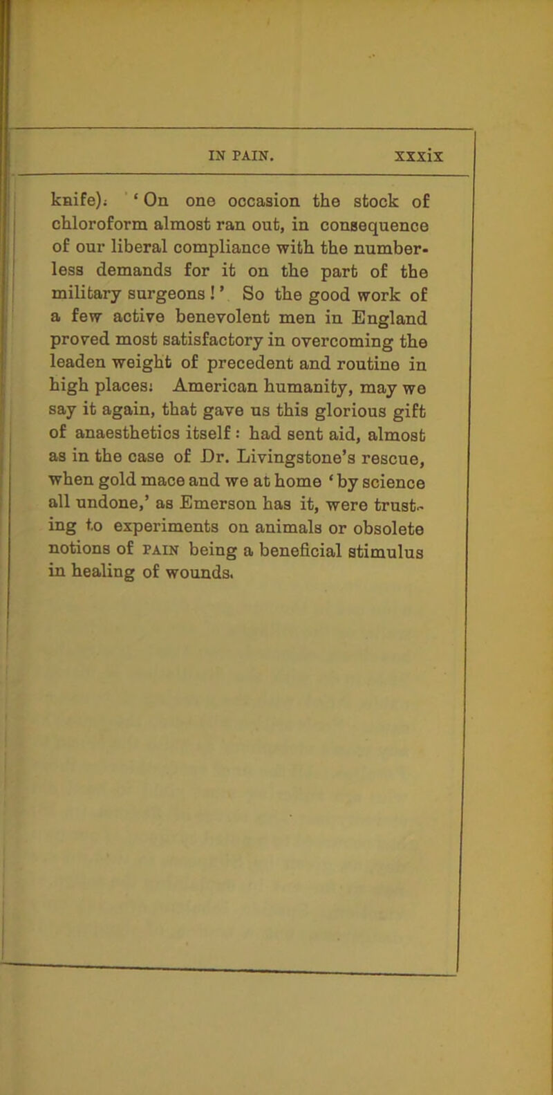 ksife); ‘ On one occasion the stock of chloroform almost ran ont, in consequence of our liberal compliance with the number- less demands for it on the part of the military surgeons ! ’ So the good work of a few active benevolent men in England proved most satisfactory in overcoming the leaden weight of precedent and routine in high places; American humanity, may we say it again, that gave us this glorious gift of anaesthetics itself: had sent aid, almost as in the case of Dr, Livingstone’s rescue, when gold mace and we at home ‘ by science all undone,’ as Emerson has it, were trust- ing to experiments on animals or obsolete notions of pain being a beneficial stimulus in healing of wounds.