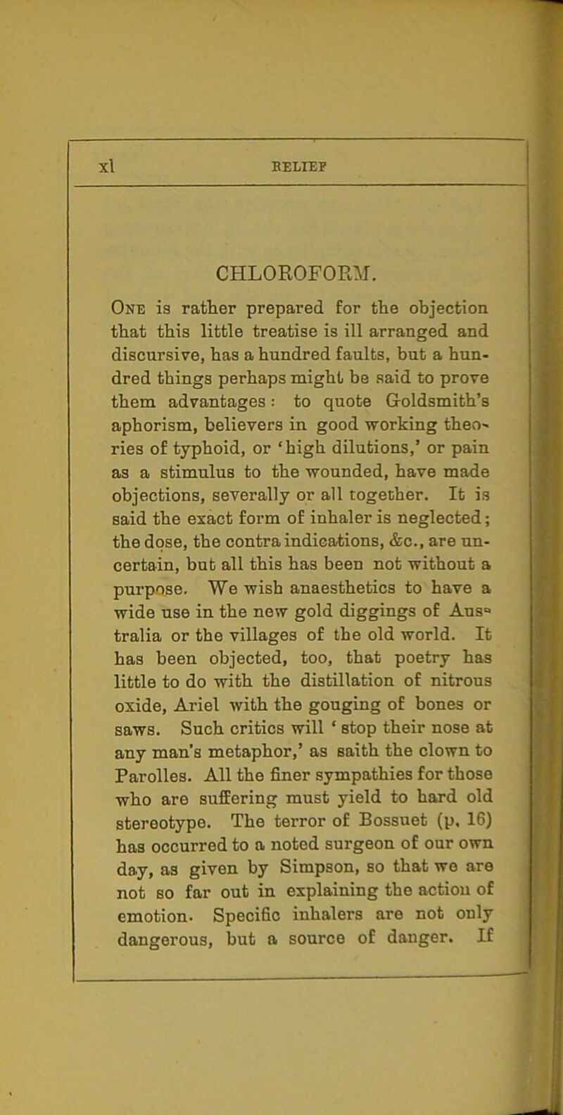 CHLOROFORM. One is rather prepared for the objection that this little treatise is ill arranged and discursive, has a hundred faults, but a hun- dred things perhaps might be said to prove them advantages: to quote Goldsmith’s aphorism, believers in good working theo- ries of typhoid, or ‘high dilutions,’ or pain as a stimulus to the wounded, have made objections, severally or all together. It is said the exact form of inhaler is neglected; the dose, the contraindications, &c., are un- certain, but all this has been not without a purpose. We wish anaesthetics to have a wide use in the new gold diggings of Aus“ tralia or the villages of the old world. It has been objected, too, that poetry has little to do with the distillation of nitrous oxide, Ariel with the gouging of bones or saws. Such critics will ‘ stop their nose at any man’s metaphor,’ as saith the clown to Parolles. All the finer sympathies for those who are suffering must yield to hard old stereotype. The terror of Bossuet (p, 16) has occurred to a noted surgeon of our own day, as given by Simpson, so that we are not so far out in explaining the action of emotion* Specific inhalers are not only dangerous, but a source of danger. If