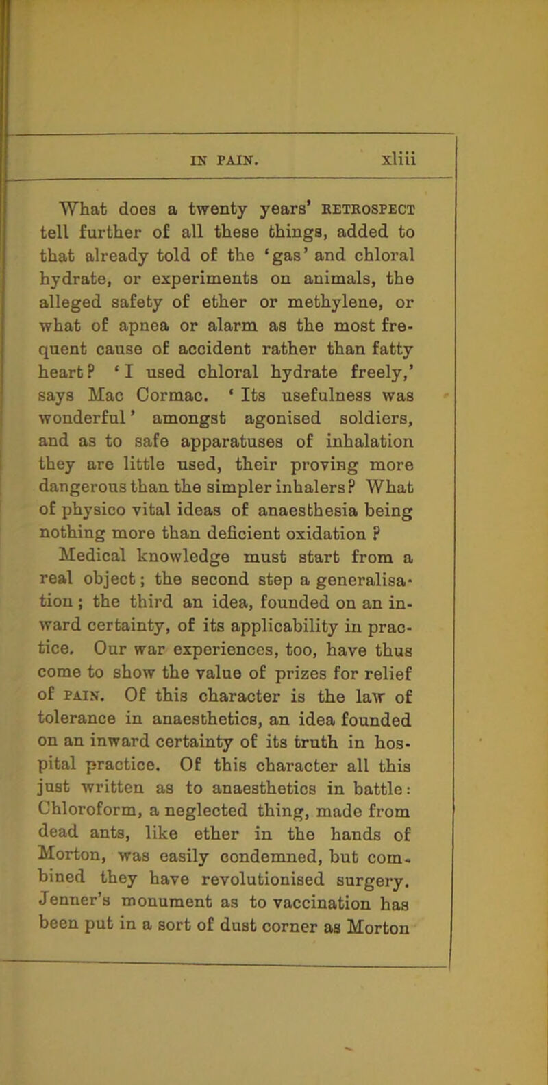 What does a twenty years’ eetrospect tell further of all these things, added to that already told of the ‘gas’ and chloral hydrate, or experiments on animals, the alleged safety of ether or methylene, or what of apnea or alarm as the most fre- quent cause of accident rather than fatty heart? ‘I used chloral hydrate freely,’ says Mac Cormac. ‘ Its usefulness was wonderful ’ amongst agonised soldiers, and as to safe apparatuses of inhalation they are little used, their proving more dangerous than the simpler inhalers ? What of physico vital ideas of anaesthesia being nothing more than deficient oxidation ? Medical knowledge must start from a real object; the second step a generalisa- tion ; the third an idea, founded on an in- ward certainty, of its applicability in prac- tice, Our war experiences, too, have thus come to show the value of prizes for relief of PAIN. Of this character is the law of tolerance in anaesthetics, an idea founded on an inward certainty of its truth in hos- pital practice. Of this character all this just written as to anaesthetics in battle: Chloroform, a neglected thing, made from dead ants, like ether in the hands of Morton, was easily condemned, but com- bined they have revolutionised surgery. Jenner’s monument as to vaccination has been put in a sort of dust corner as Morton